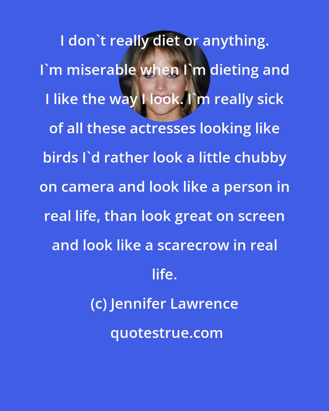 Jennifer Lawrence: I don't really diet or anything. I'm miserable when I'm dieting and I like the way I look. I'm really sick of all these actresses looking like birds I'd rather look a little chubby on camera and look like a person in real life, than look great on screen and look like a scarecrow in real life.