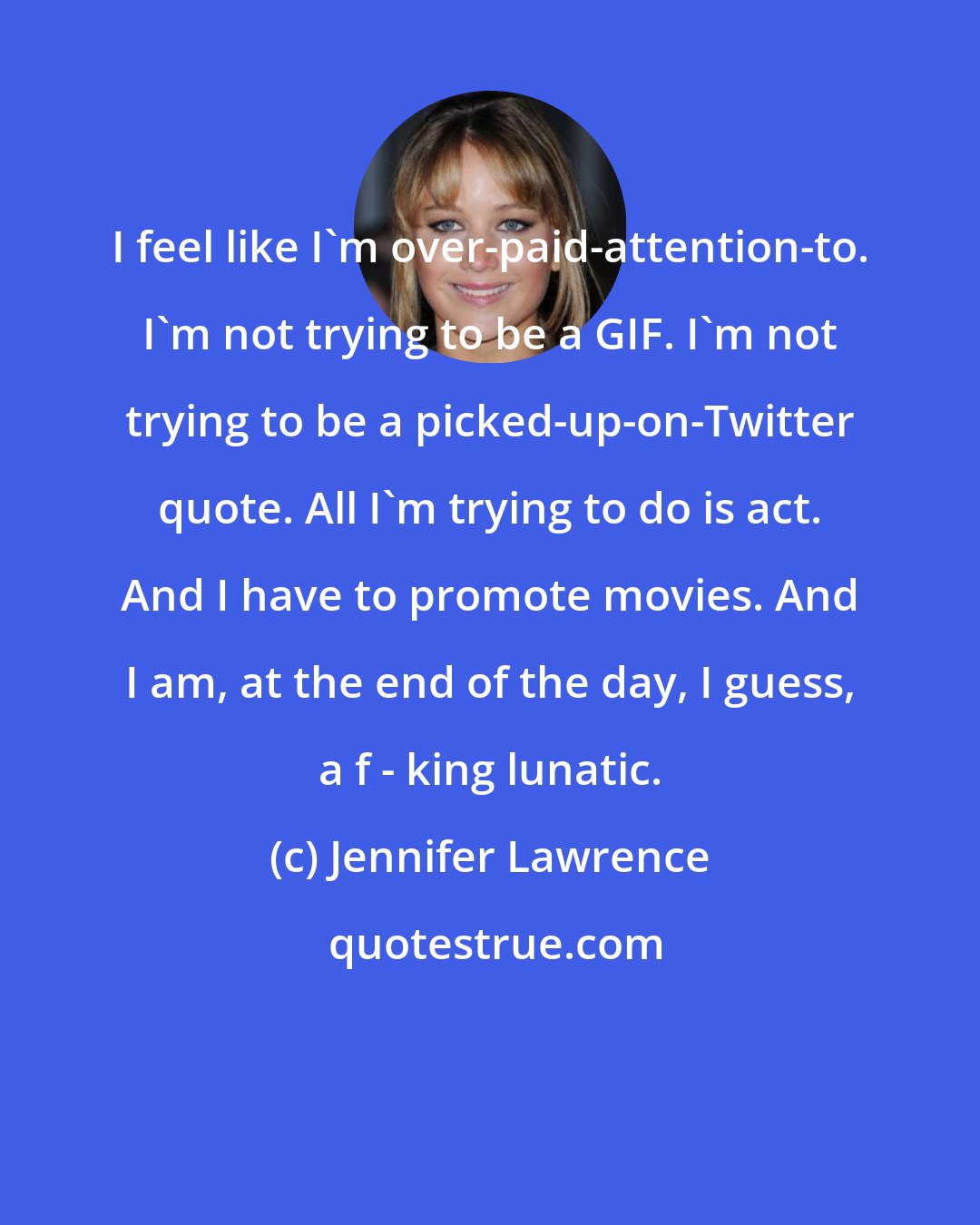 Jennifer Lawrence: I feel like I'm over-paid-attention-to. I'm not trying to be a GIF. I'm not trying to be a picked-up-on-Twitter quote. All I'm trying to do is act. And I have to promote movies. And I am, at the end of the day, I guess, a f - king lunatic.