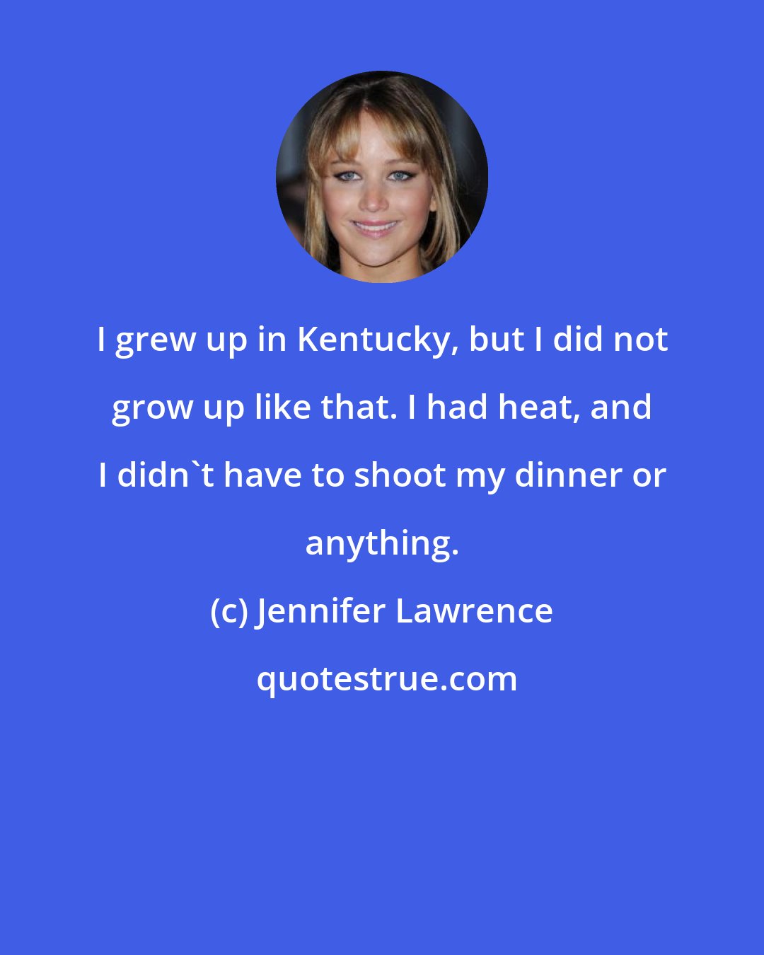 Jennifer Lawrence: I grew up in Kentucky, but I did not grow up like that. I had heat, and I didn't have to shoot my dinner or anything.