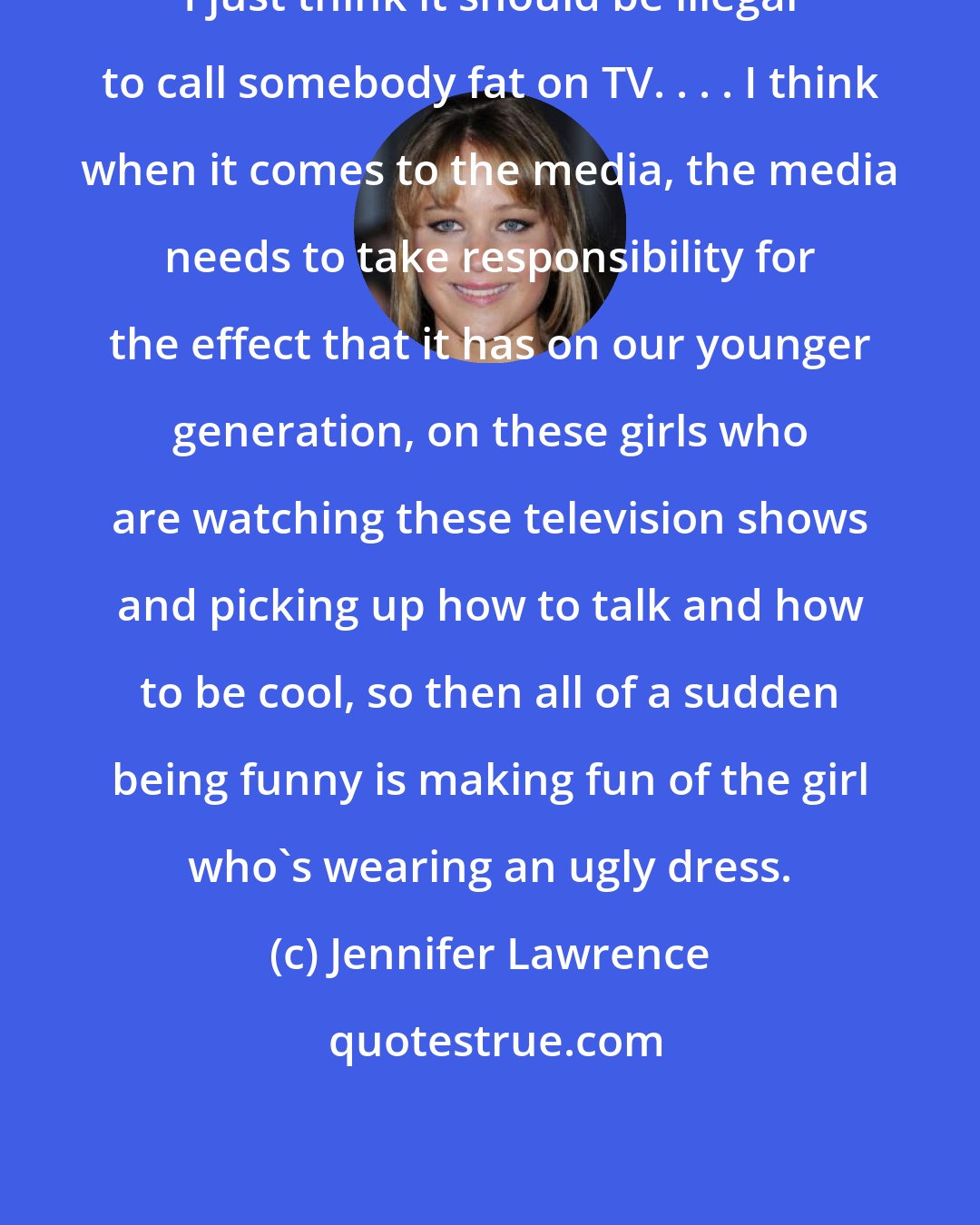 Jennifer Lawrence: I just think it should be illegal to call somebody fat on TV. . . . I think when it comes to the media, the media needs to take responsibility for the effect that it has on our younger generation, on these girls who are watching these television shows and picking up how to talk and how to be cool, so then all of a sudden being funny is making fun of the girl who's wearing an ugly dress.