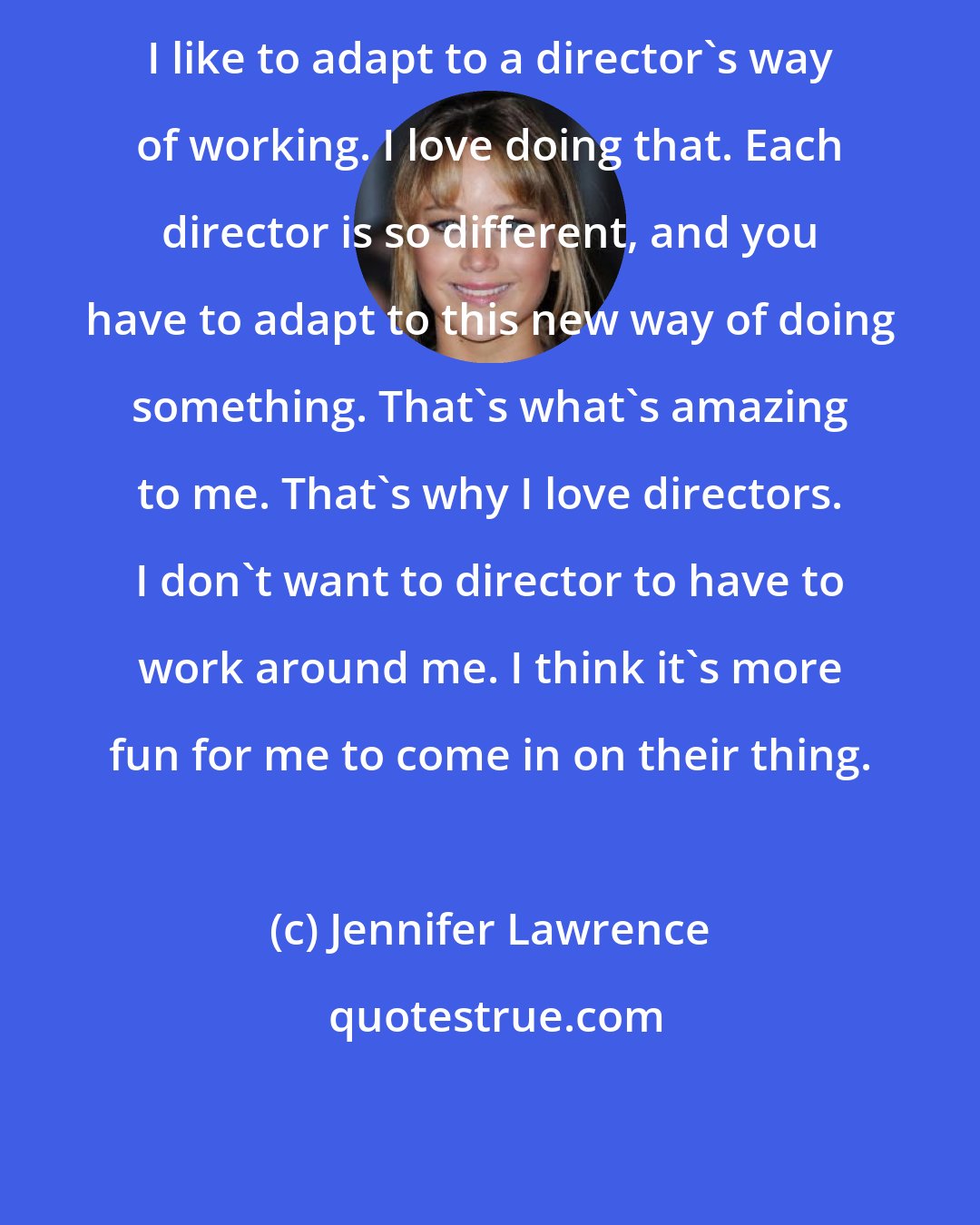 Jennifer Lawrence: I like to adapt to a director's way of working. I love doing that. Each director is so different, and you have to adapt to this new way of doing something. That's what's amazing to me. That's why I love directors. I don't want to director to have to work around me. I think it's more fun for me to come in on their thing.