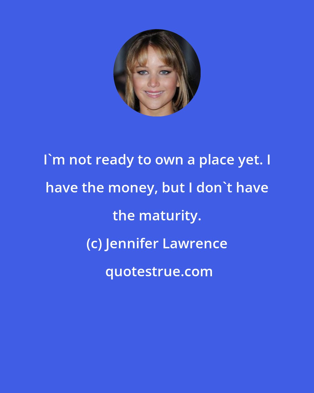 Jennifer Lawrence: I'm not ready to own a place yet. I have the money, but I don't have the maturity.