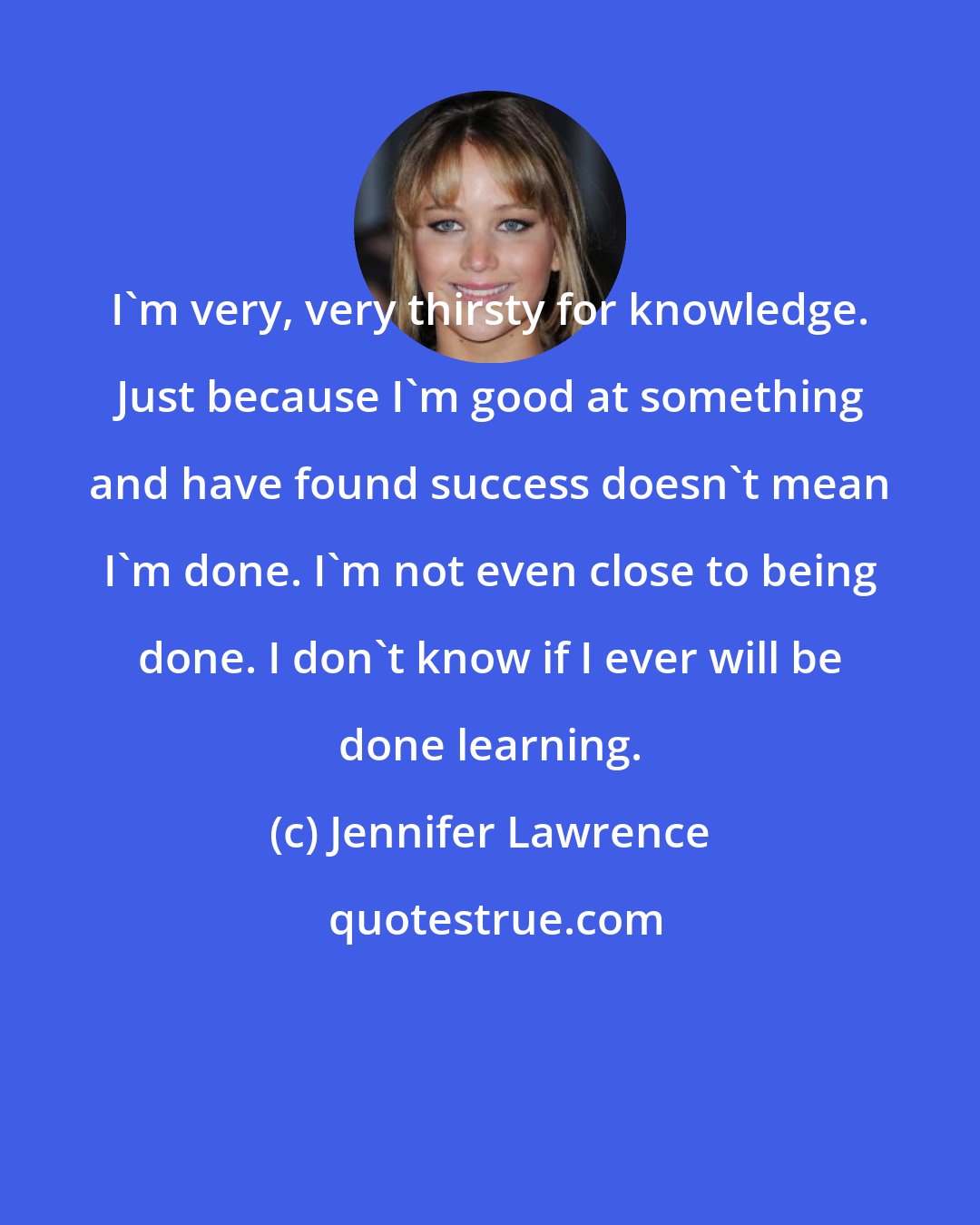 Jennifer Lawrence: I'm very, very thirsty for knowledge. Just because I'm good at something and have found success doesn't mean I'm done. I'm not even close to being done. I don't know if I ever will be done learning.