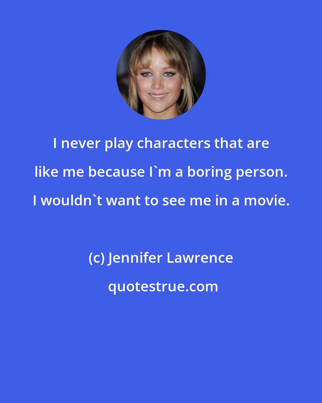 Jennifer Lawrence: I never play characters that are like me because I'm a boring person. I wouldn't want to see me in a movie.