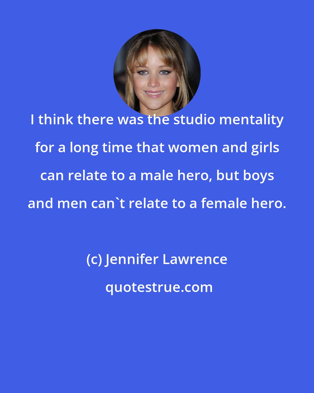 Jennifer Lawrence: I think there was the studio mentality for a long time that women and girls can relate to a male hero, but boys and men can't relate to a female hero.