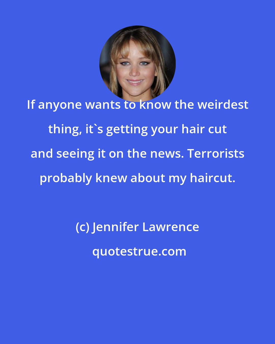 Jennifer Lawrence: If anyone wants to know the weirdest thing, it's getting your hair cut and seeing it on the news. Terrorists probably knew about my haircut.