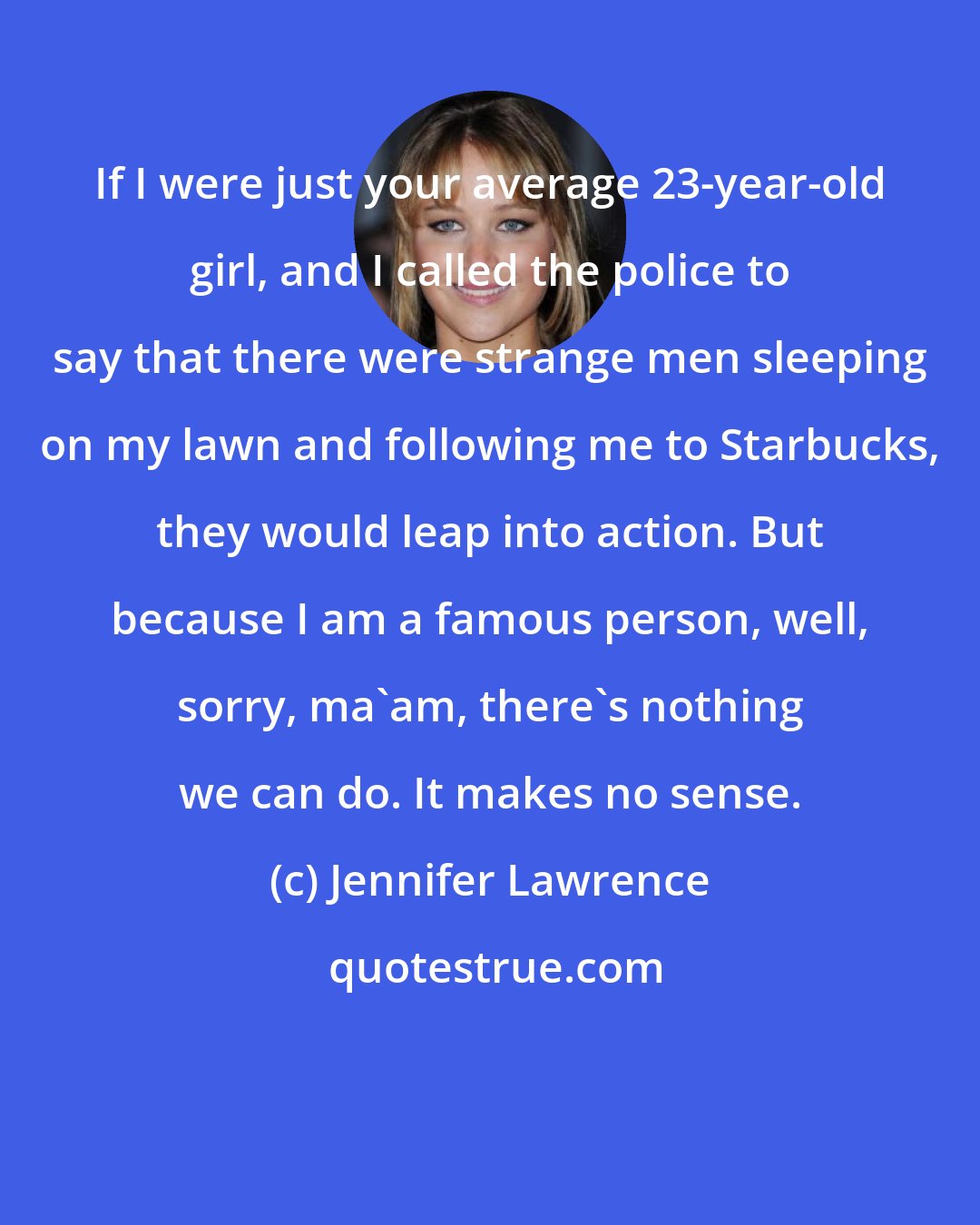 Jennifer Lawrence: If I were just your average 23-year-old girl, and I called the police to say that there were strange men sleeping on my lawn and following me to Starbucks, they would leap into action. But because I am a famous person, well, sorry, ma'am, there's nothing we can do. It makes no sense.