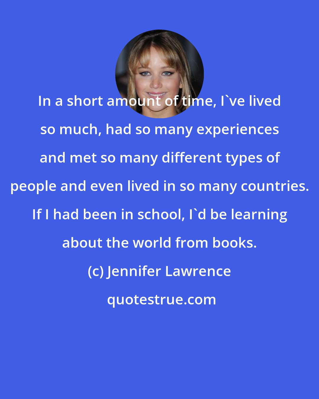 Jennifer Lawrence: In a short amount of time, I've lived so much, had so many experiences and met so many different types of people and even lived in so many countries. If I had been in school, I'd be learning about the world from books.