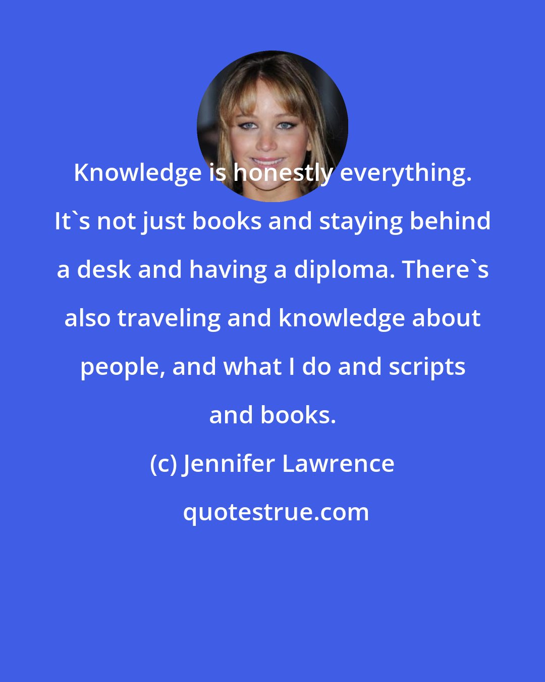 Jennifer Lawrence: Knowledge is honestly everything. It's not just books and staying behind a desk and having a diploma. There's also traveling and knowledge about people, and what I do and scripts and books.