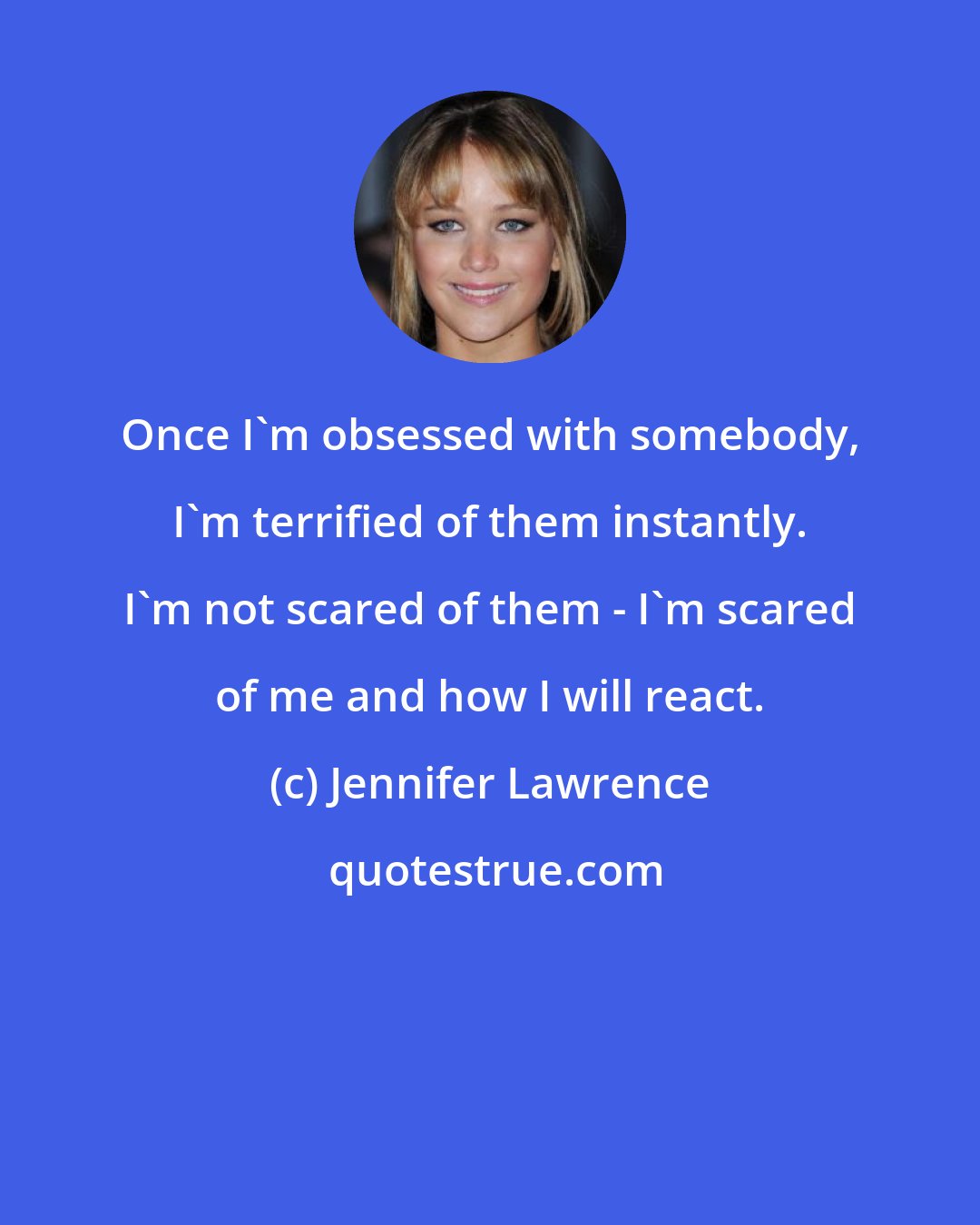 Jennifer Lawrence: Once I'm obsessed with somebody, I'm terrified of them instantly. I'm not scared of them - I'm scared of me and how I will react.