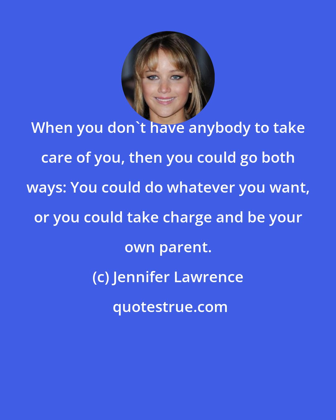 Jennifer Lawrence: When you don't have anybody to take care of you, then you could go both ways: You could do whatever you want, or you could take charge and be your own parent.