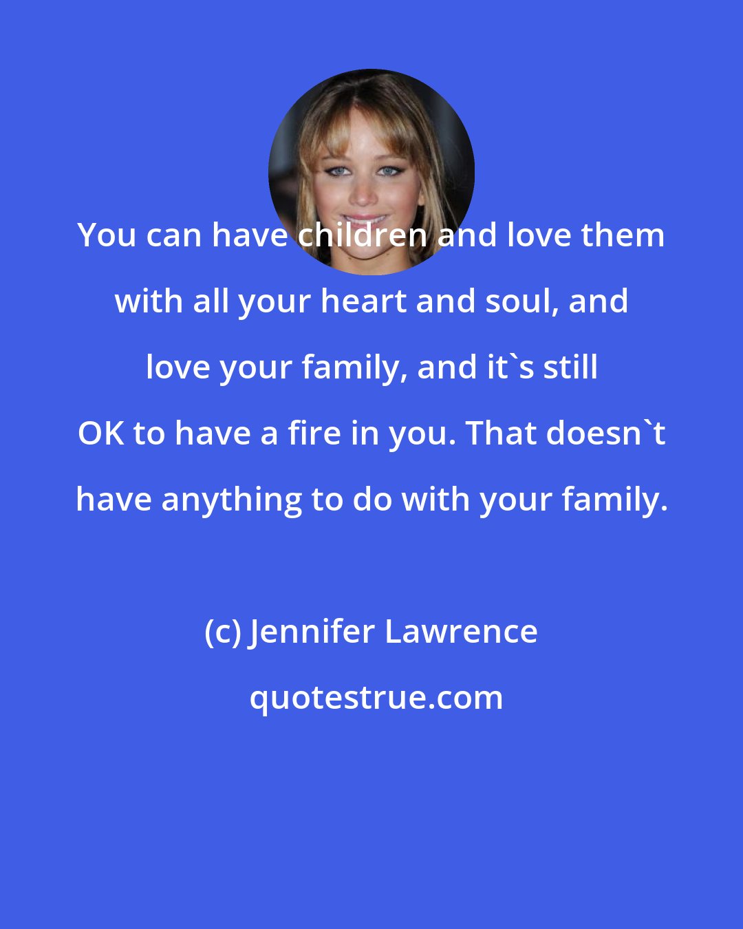 Jennifer Lawrence: You can have children and love them with all your heart and soul, and love your family, and it's still OK to have a fire in you. That doesn't have anything to do with your family.