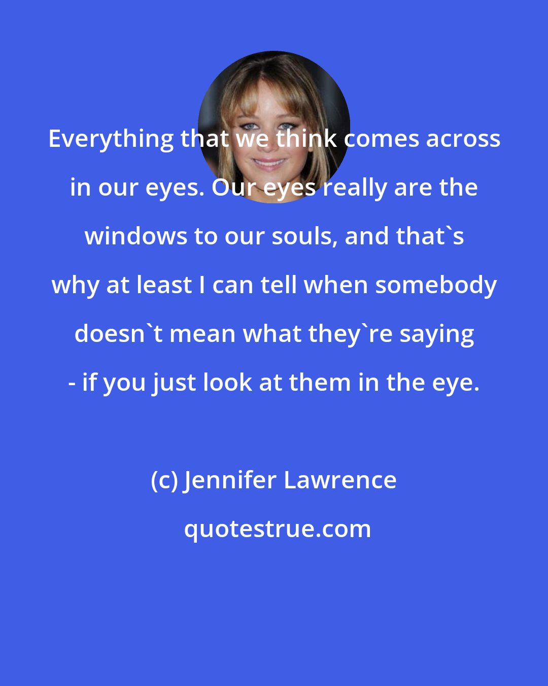 Jennifer Lawrence: Everything that we think comes across in our eyes. Our eyes really are the windows to our souls, and that's why at least I can tell when somebody doesn't mean what they're saying - if you just look at them in the eye.