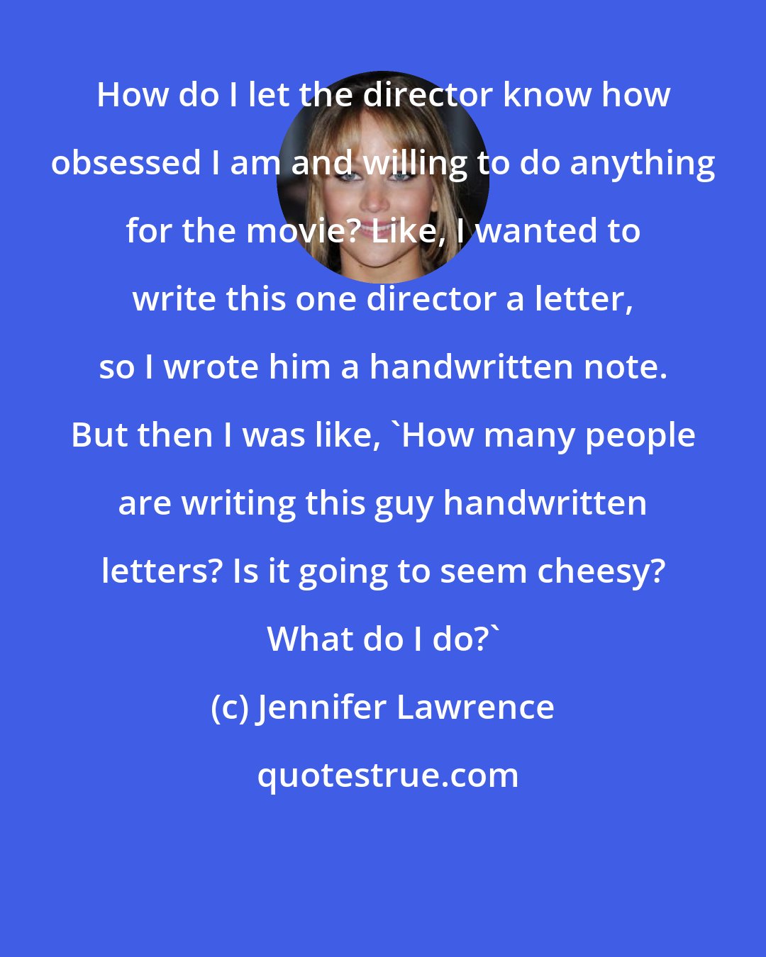 Jennifer Lawrence: How do I let the director know how obsessed I am and willing to do anything for the movie? Like, I wanted to write this one director a letter, so I wrote him a handwritten note. But then I was like, 'How many people are writing this guy handwritten letters? Is it going to seem cheesy? What do I do?'