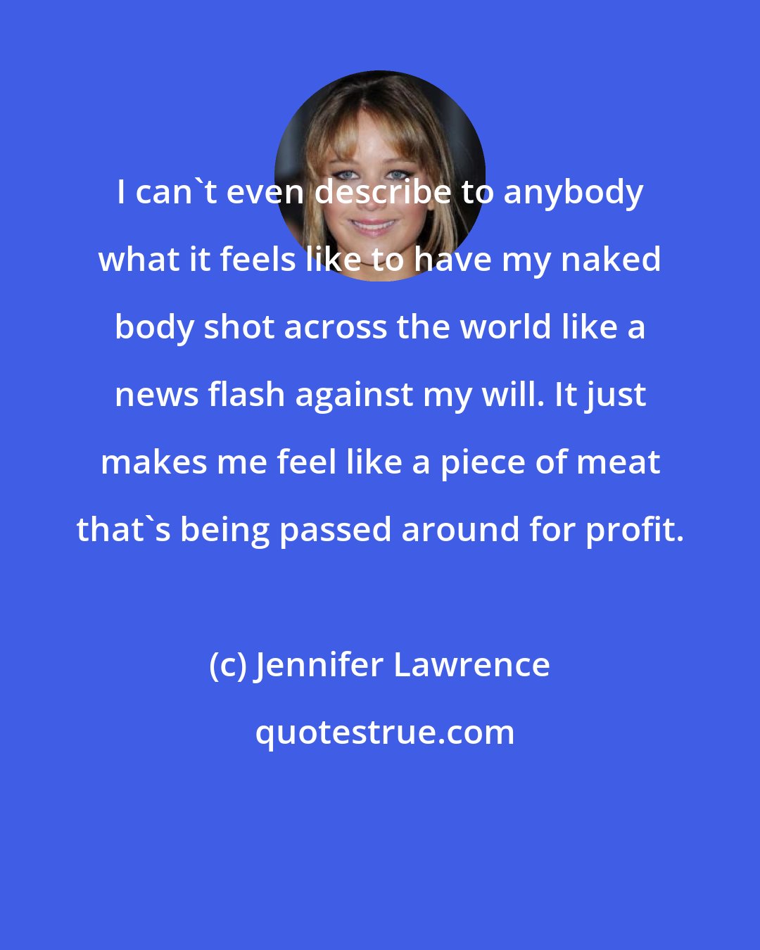 Jennifer Lawrence: I can't even describe to anybody what it feels like to have my naked body shot across the world like a news flash against my will. It just makes me feel like a piece of meat that's being passed around for profit.