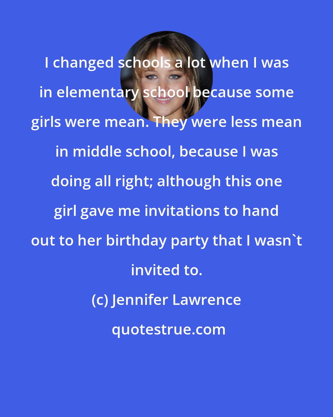 Jennifer Lawrence: I changed schools a lot when I was in elementary school because some girls were mean. They were less mean in middle school, because I was doing all right; although this one girl gave me invitations to hand out to her birthday party that I wasn't invited to.