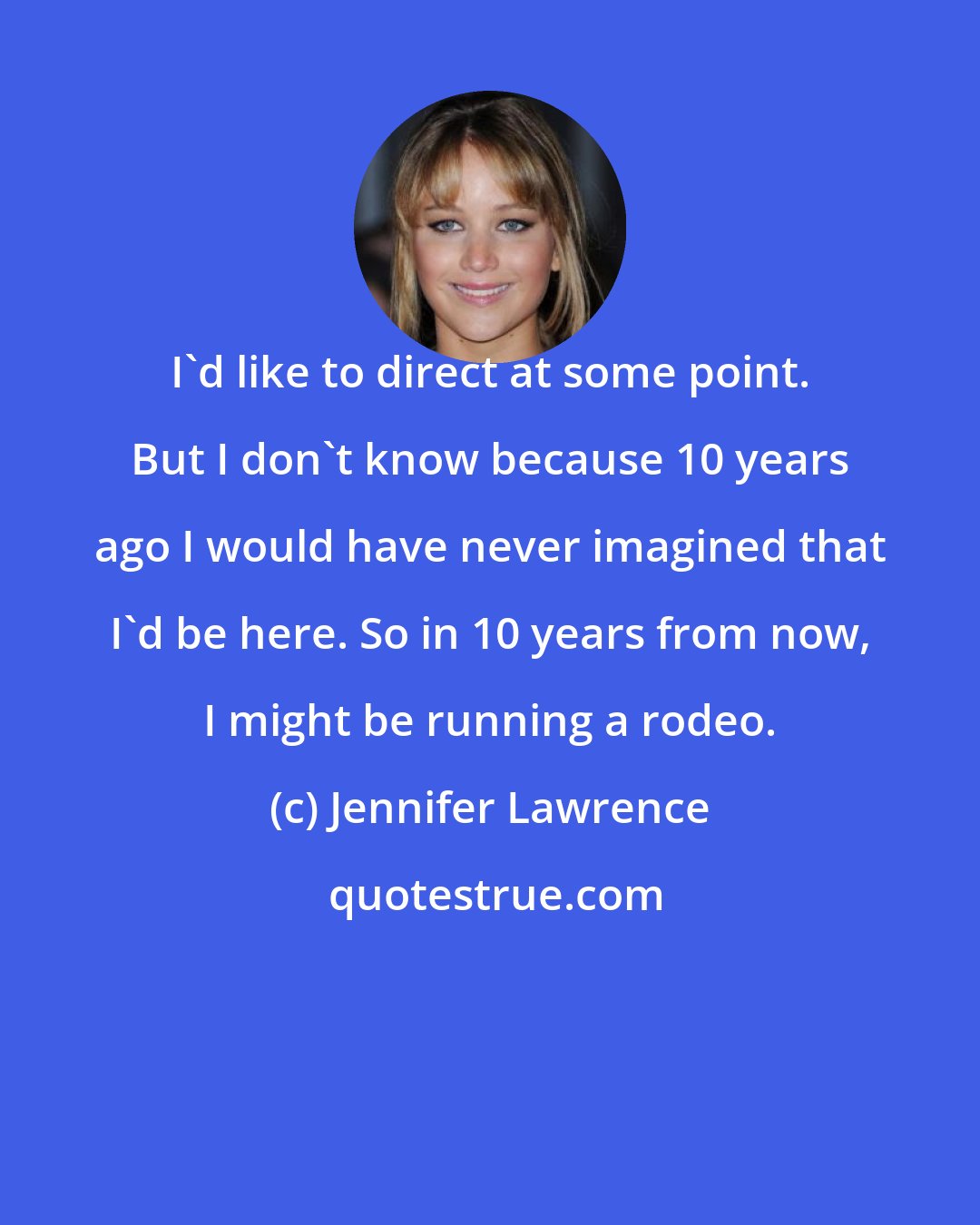 Jennifer Lawrence: I'd like to direct at some point. But I don't know because 10 years ago I would have never imagined that I'd be here. So in 10 years from now, I might be running a rodeo.