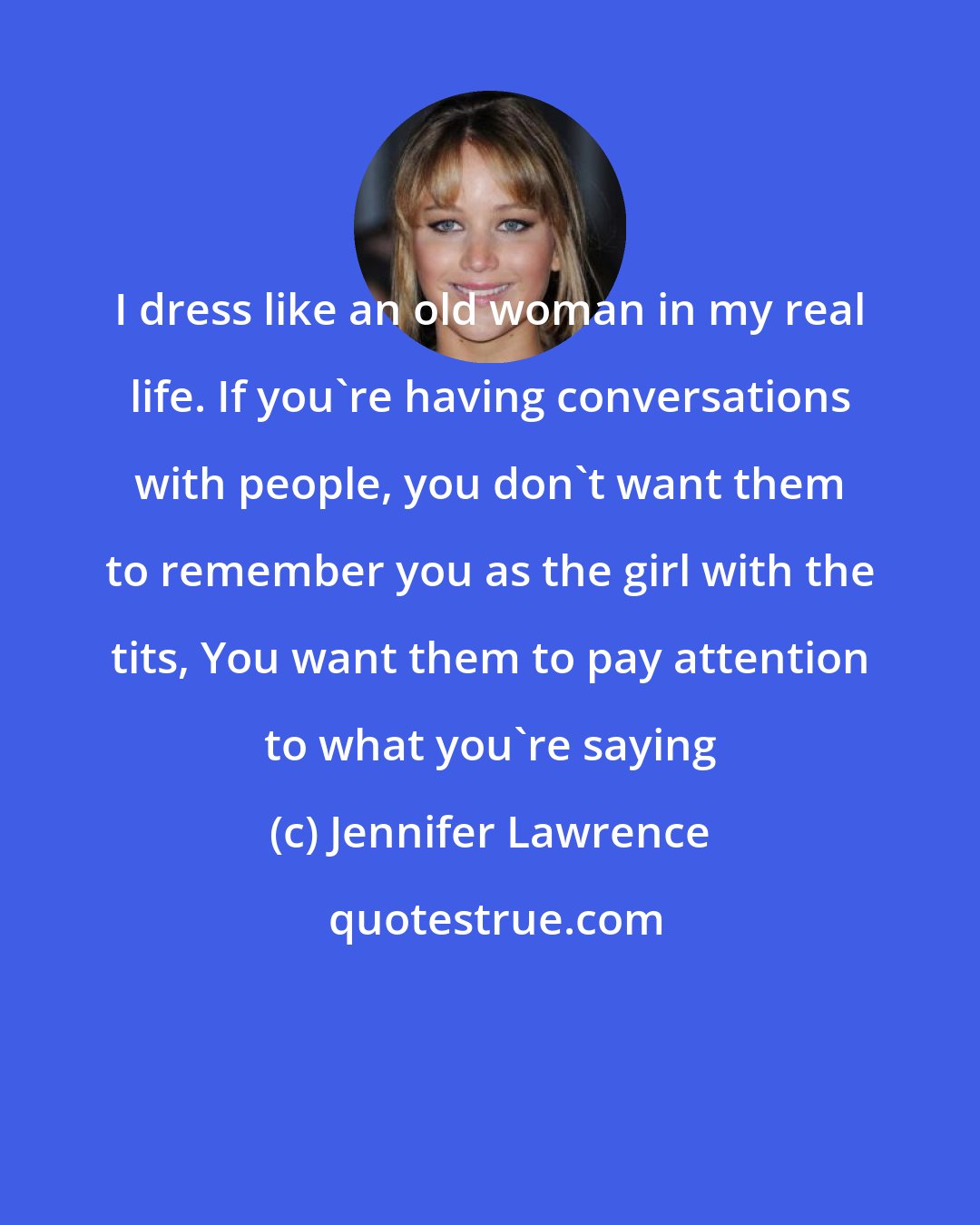 Jennifer Lawrence: I dress like an old woman in my real life. If you're having conversations with people, you don't want them to remember you as the girl with the tits, You want them to pay attention to what you're saying