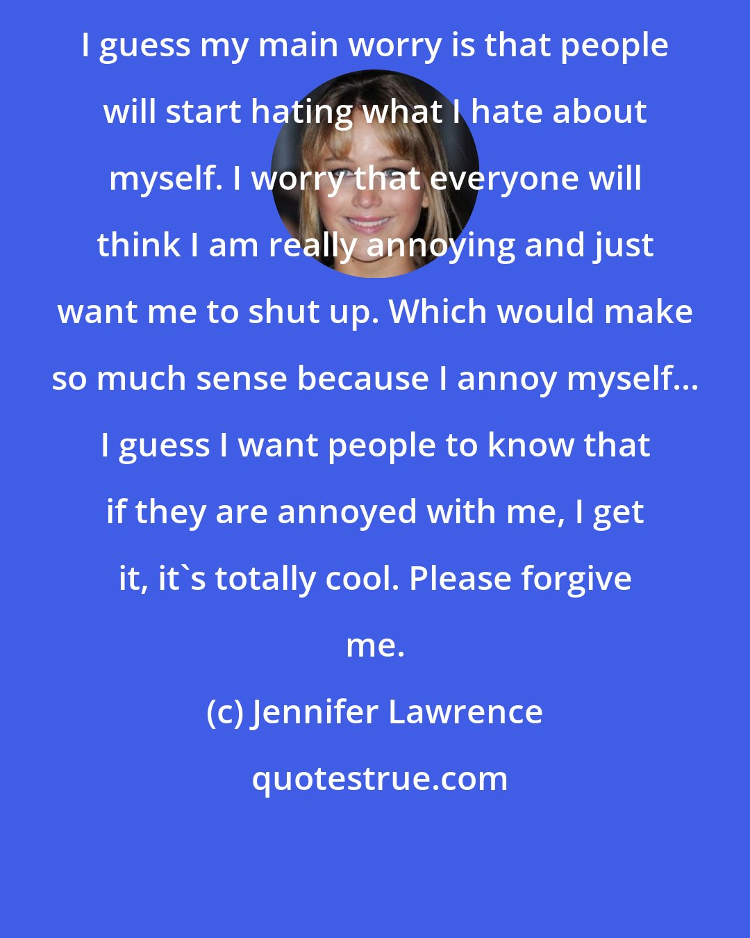 Jennifer Lawrence: I guess my main worry is that people will start hating what I hate about myself. I worry that everyone will think I am really annoying and just want me to shut up. Which would make so much sense because I annoy myself... I guess I want people to know that if they are annoyed with me, I get it, it's totally cool. Please forgive me.