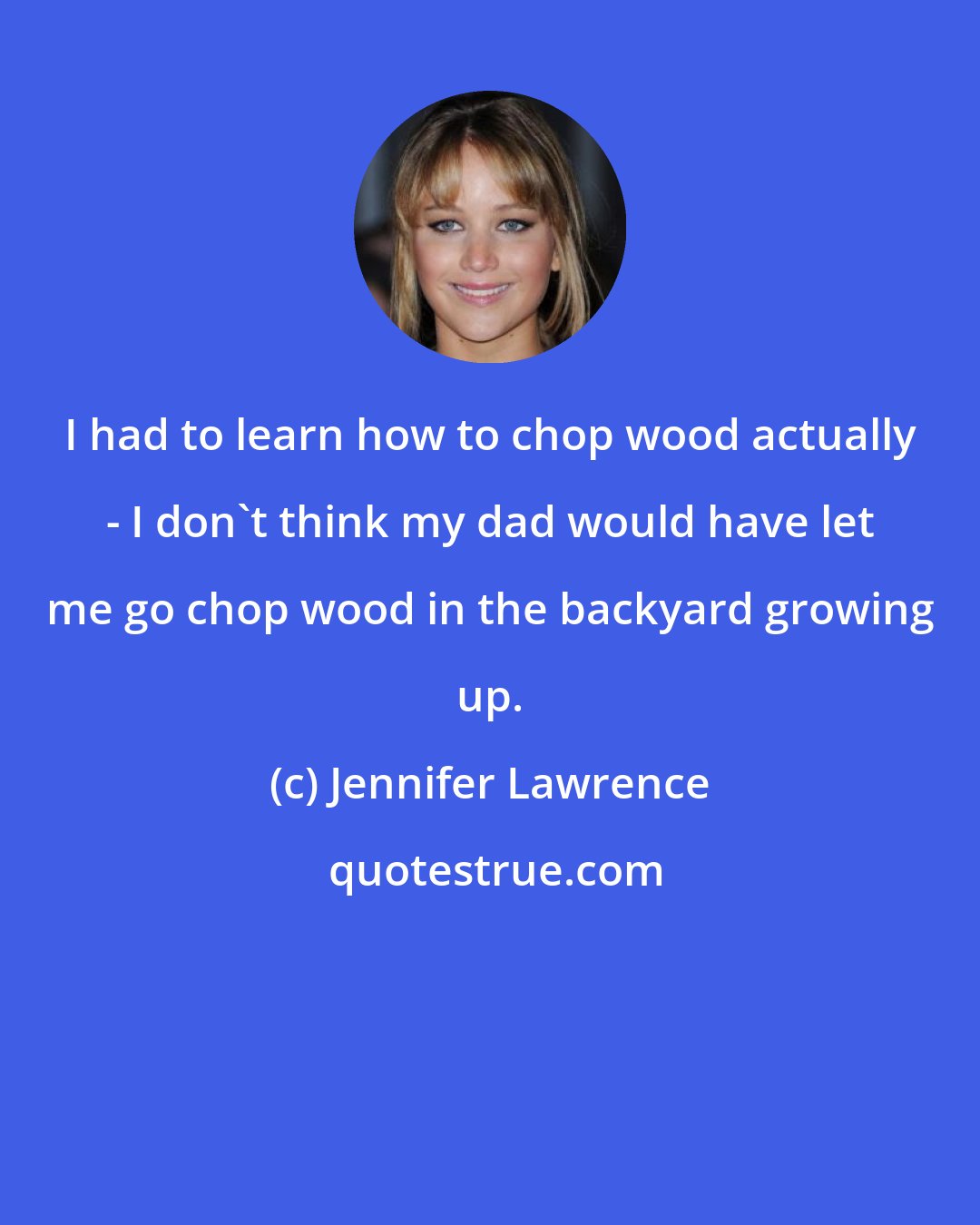 Jennifer Lawrence: I had to learn how to chop wood actually - I don't think my dad would have let me go chop wood in the backyard growing up.