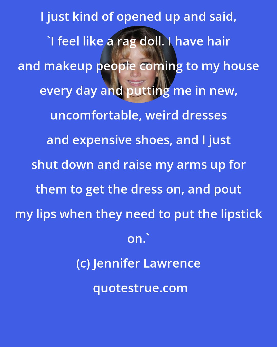 Jennifer Lawrence: I just kind of opened up and said, 'I feel like a rag doll. I have hair and makeup people coming to my house every day and putting me in new, uncomfortable, weird dresses and expensive shoes, and I just shut down and raise my arms up for them to get the dress on, and pout my lips when they need to put the lipstick on.'