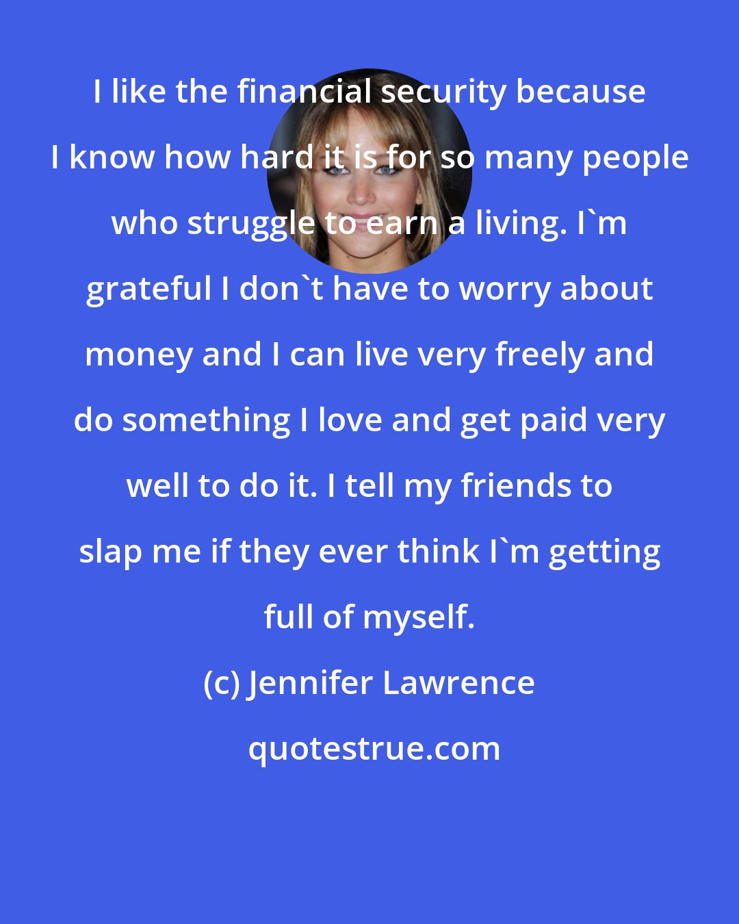 Jennifer Lawrence: I like the financial security because I know how hard it is for so many people who struggle to earn a living. I'm grateful I don't have to worry about money and I can live very freely and do something I love and get paid very well to do it. I tell my friends to slap me if they ever think I'm getting full of myself.