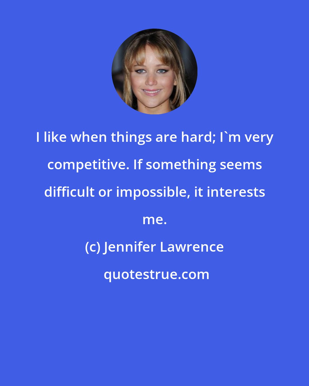 Jennifer Lawrence: I like when things are hard; I'm very competitive. If something seems difficult or impossible, it interests me.