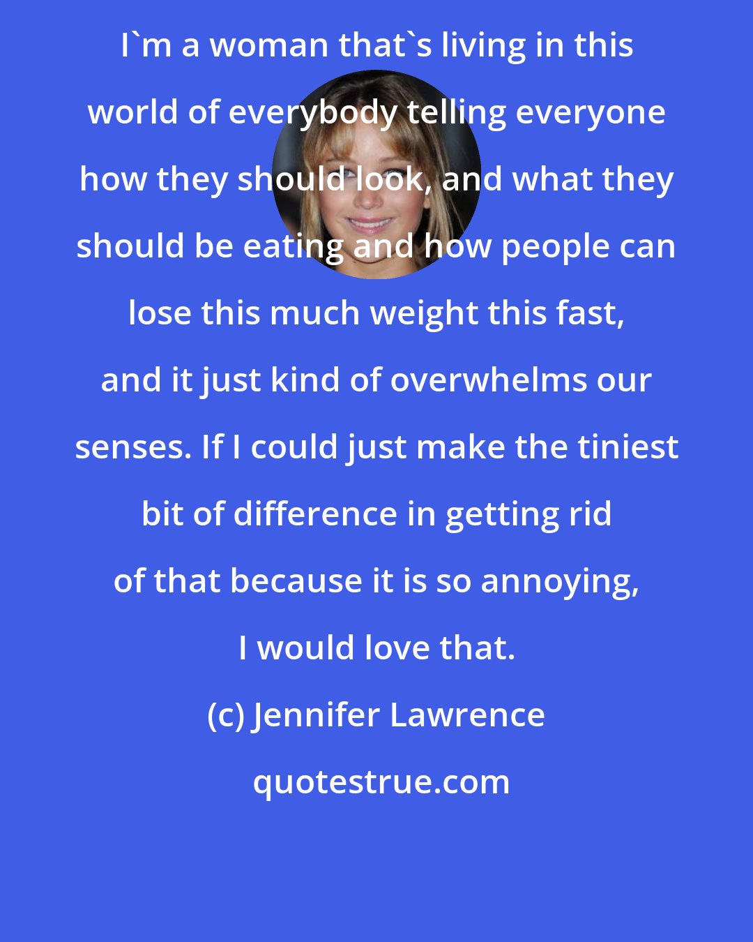 Jennifer Lawrence: I'm a woman that's living in this world of everybody telling everyone how they should look, and what they should be eating and how people can lose this much weight this fast, and it just kind of overwhelms our senses. If I could just make the tiniest bit of difference in getting rid of that because it is so annoying, I would love that.