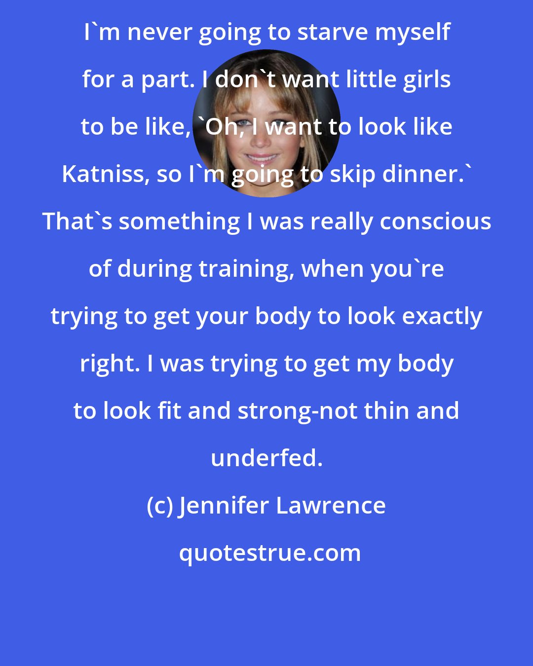 Jennifer Lawrence: I'm never going to starve myself for a part. I don't want little girls to be like, 'Oh, I want to look like Katniss, so I'm going to skip dinner.' That's something I was really conscious of during training, when you're trying to get your body to look exactly right. I was trying to get my body to look fit and strong-not thin and underfed.