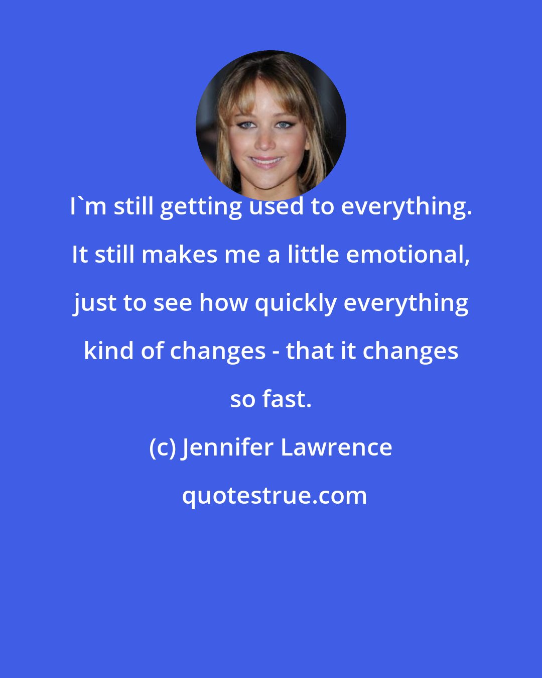 Jennifer Lawrence: I'm still getting used to everything. It still makes me a little emotional, just to see how quickly everything kind of changes - that it changes so fast.