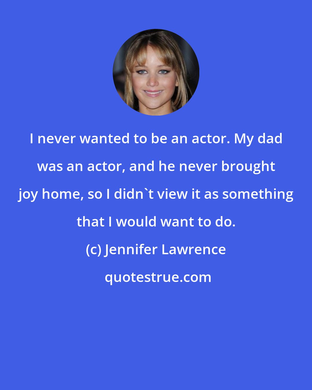 Jennifer Lawrence: I never wanted to be an actor. My dad was an actor, and he never brought joy home, so I didn't view it as something that I would want to do.