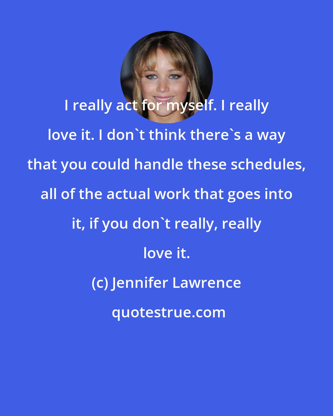 Jennifer Lawrence: I really act for myself. I really love it. I don't think there's a way that you could handle these schedules, all of the actual work that goes into it, if you don't really, really love it.