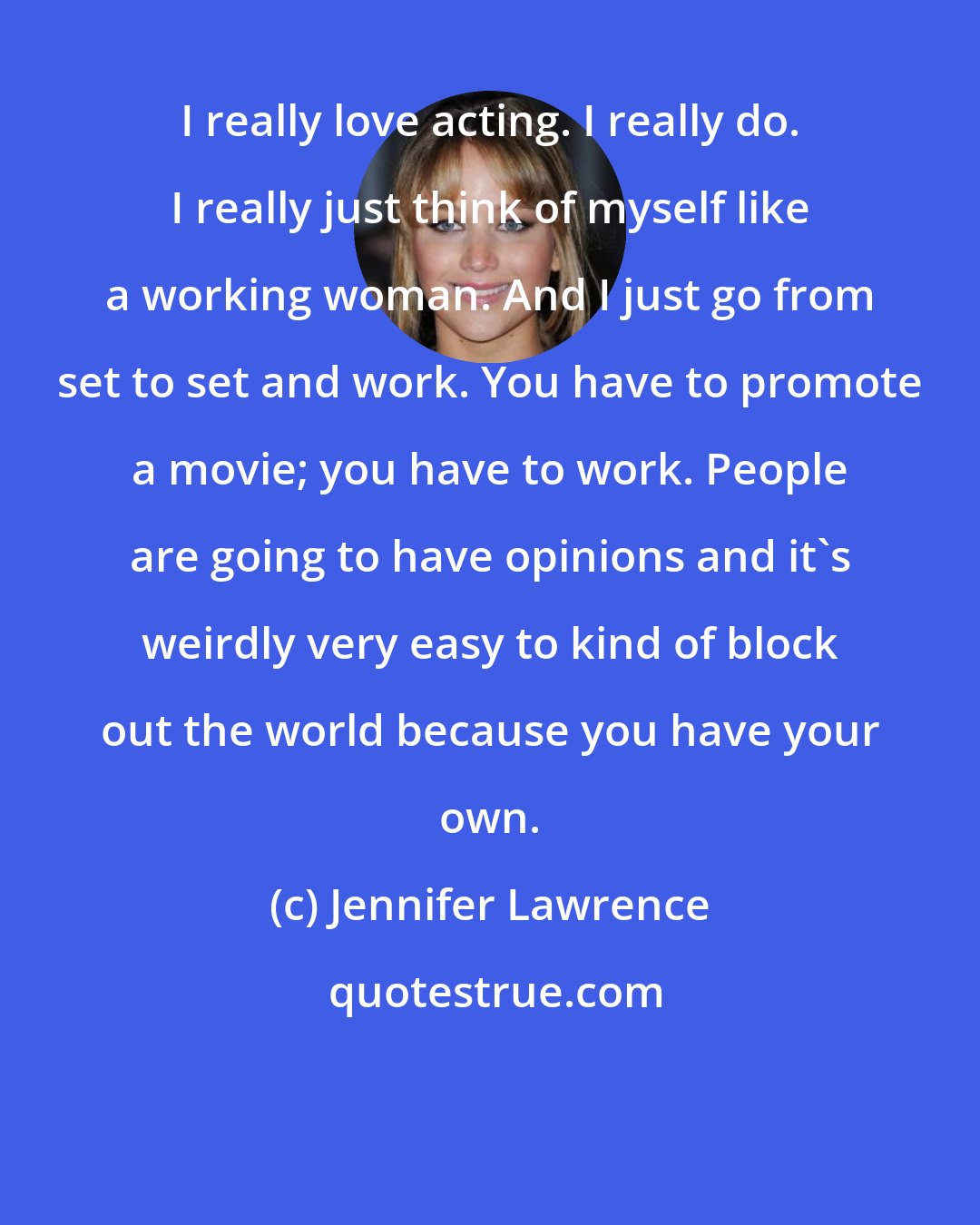 Jennifer Lawrence: I really love acting. I really do. I really just think of myself like a working woman. And I just go from set to set and work. You have to promote a movie; you have to work. People are going to have opinions and it's weirdly very easy to kind of block out the world because you have your own.