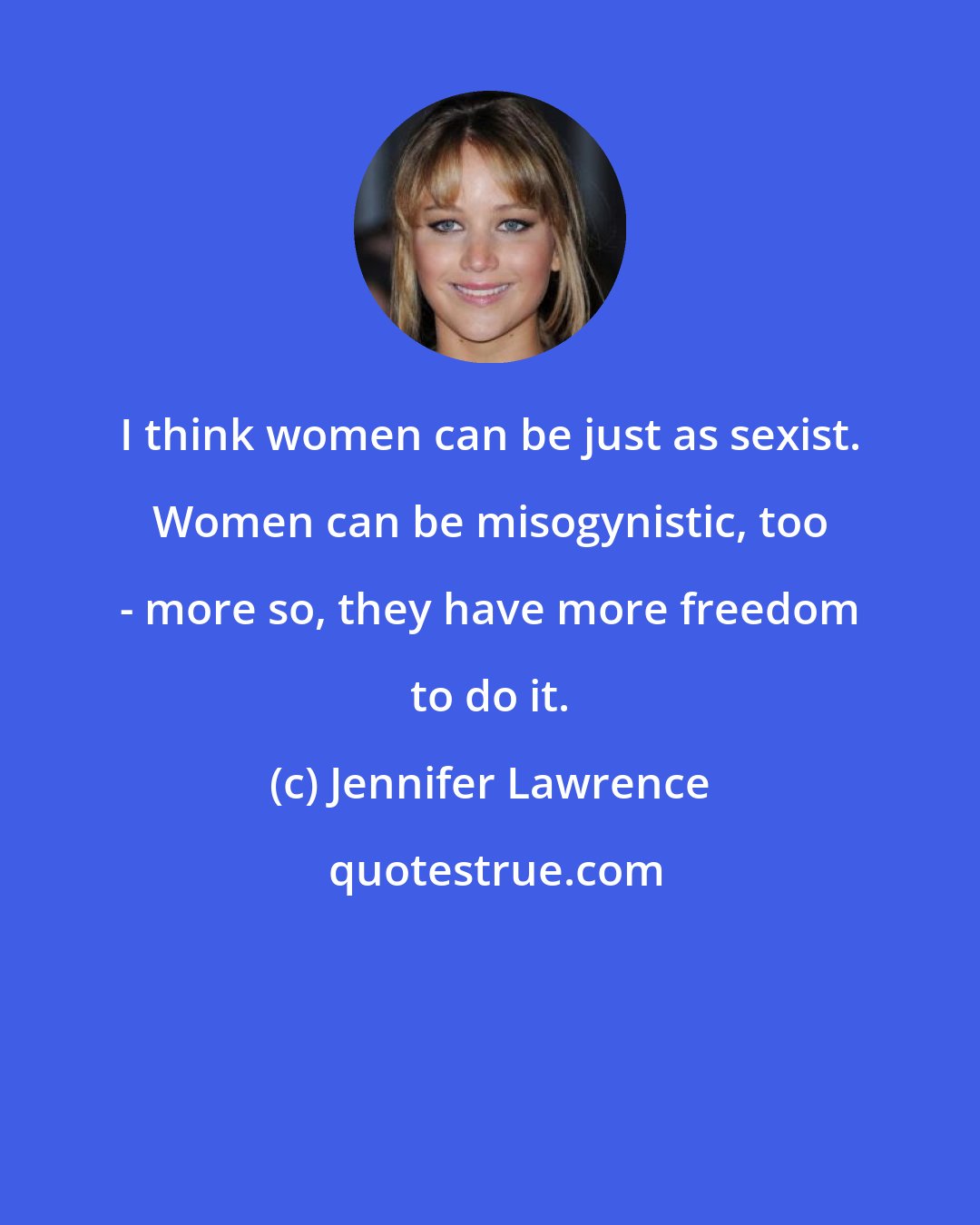 Jennifer Lawrence: I think women can be just as sexist. Women can be misogynistic, too - more so, they have more freedom to do it.