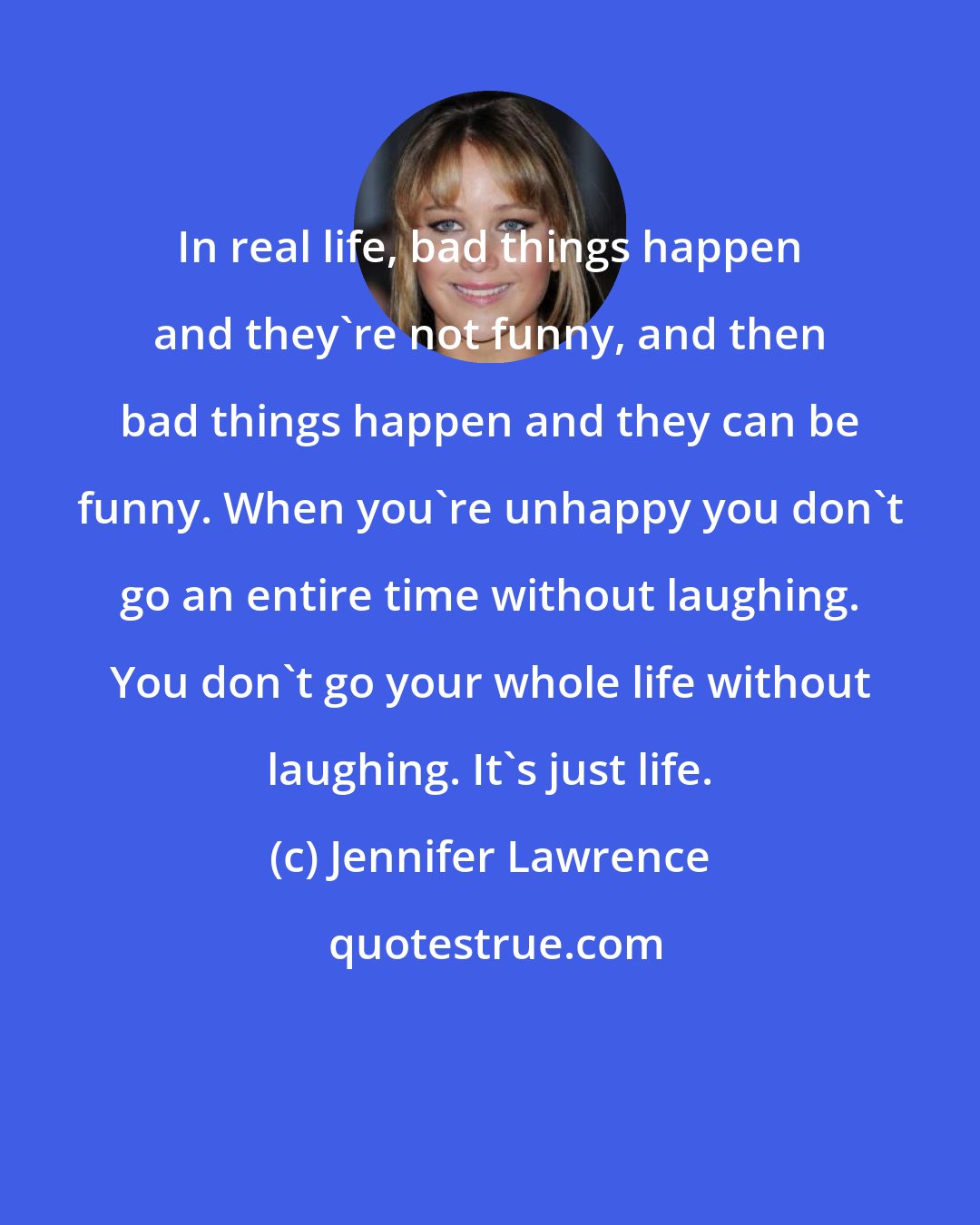 Jennifer Lawrence: In real life, bad things happen and they're not funny, and then bad things happen and they can be funny. When you're unhappy you don't go an entire time without laughing. You don't go your whole life without laughing. It's just life.