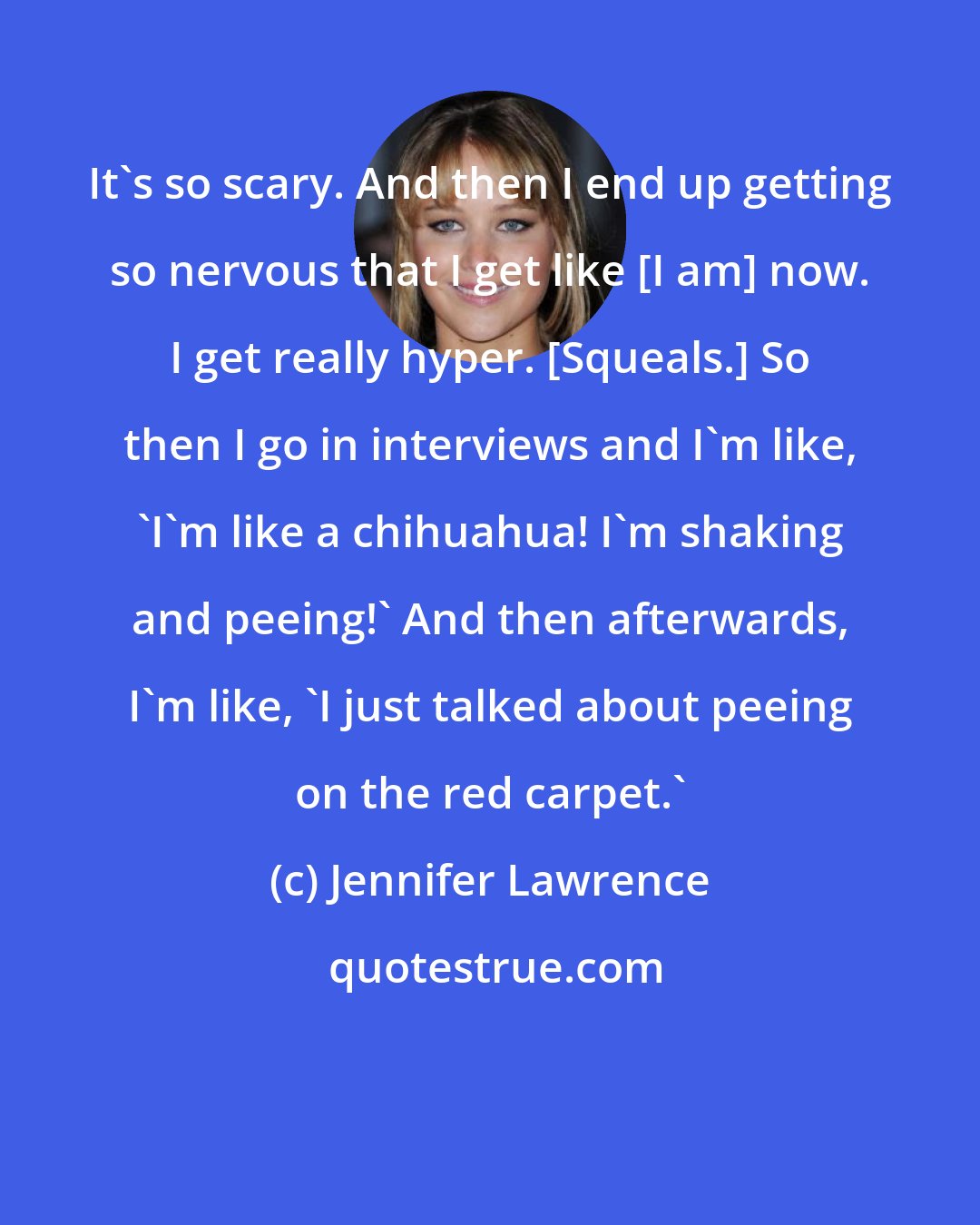 Jennifer Lawrence: It's so scary. And then I end up getting so nervous that I get like [I am] now. I get really hyper. [Squeals.] So then I go in interviews and I'm like, 'I'm like a chihuahua! I'm shaking and peeing!' And then afterwards, I'm like, 'I just talked about peeing on the red carpet.'