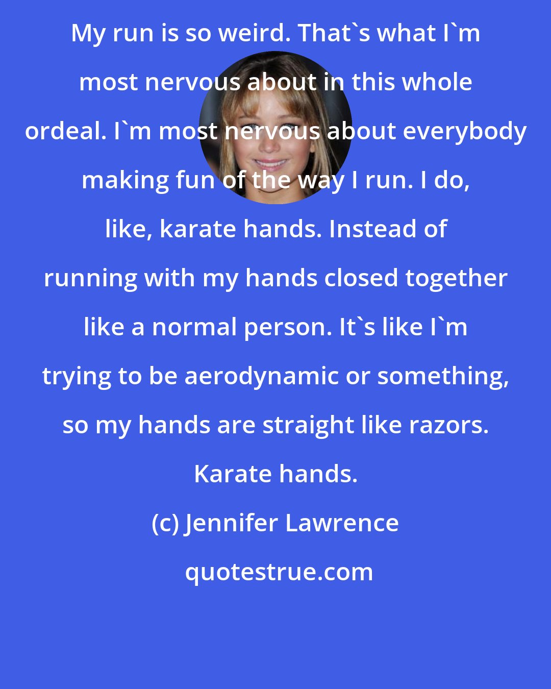 Jennifer Lawrence: My run is so weird. That's what I'm most nervous about in this whole ordeal. I'm most nervous about everybody making fun of the way I run. I do, like, karate hands. Instead of running with my hands closed together like a normal person. It's like I'm trying to be aerodynamic or something, so my hands are straight like razors. Karate hands.