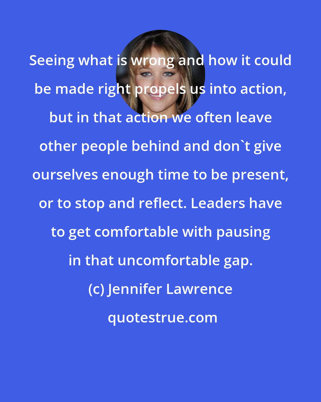 Jennifer Lawrence: Seeing what is wrong and how it could be made right propels us into action, but in that action we often leave other people behind and don't give ourselves enough time to be present, or to stop and reflect. Leaders have to get comfortable with pausing in that uncomfortable gap.
