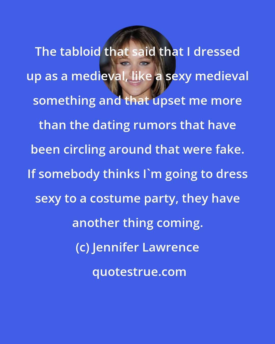 Jennifer Lawrence: The tabloid that said that I dressed up as a medieval, like a sexy medieval something and that upset me more than the dating rumors that have been circling around that were fake. If somebody thinks I'm going to dress sexy to a costume party, they have another thing coming.