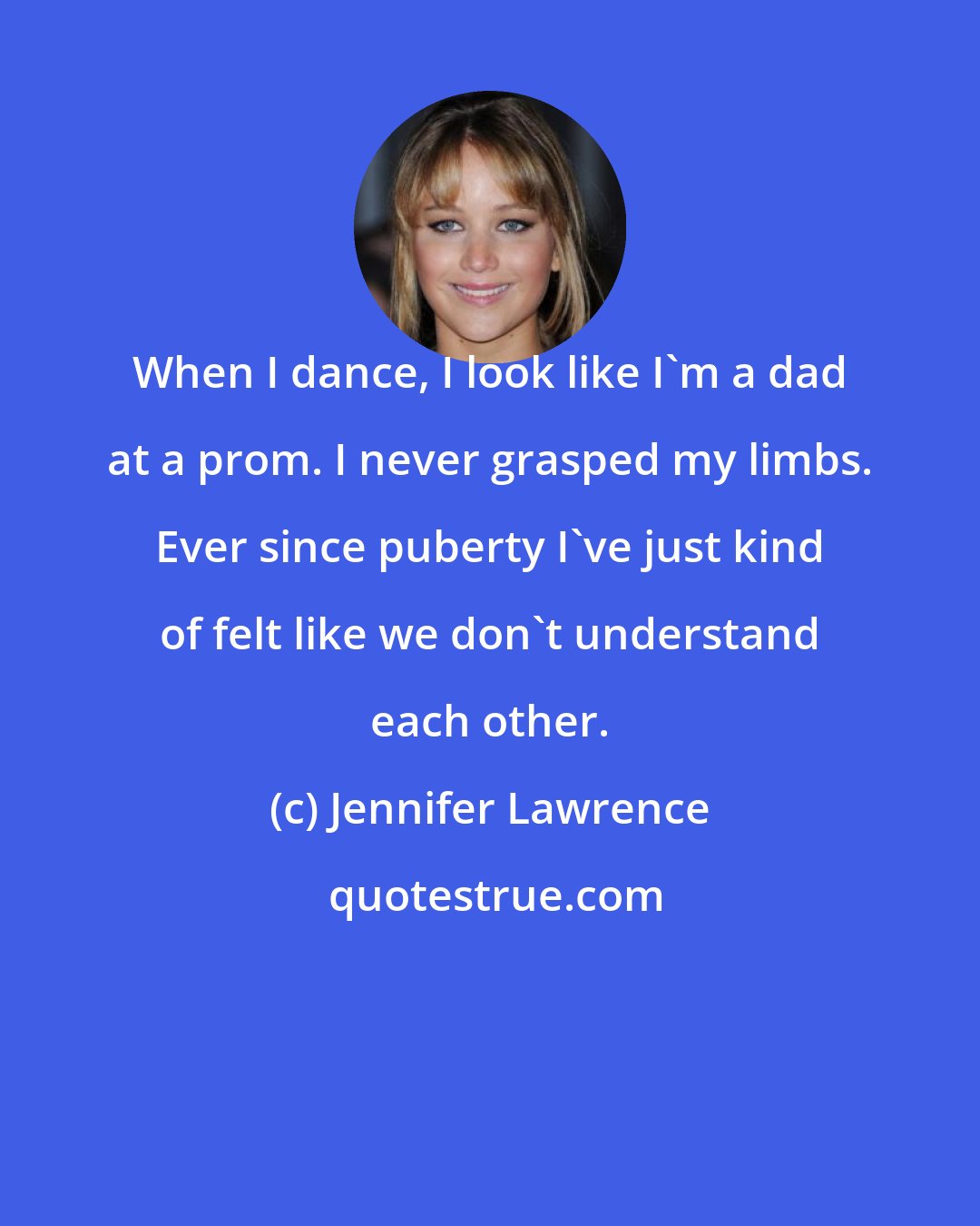 Jennifer Lawrence: When I dance, I look like I'm a dad at a prom. I never grasped my limbs. Ever since puberty I've just kind of felt like we don't understand each other.