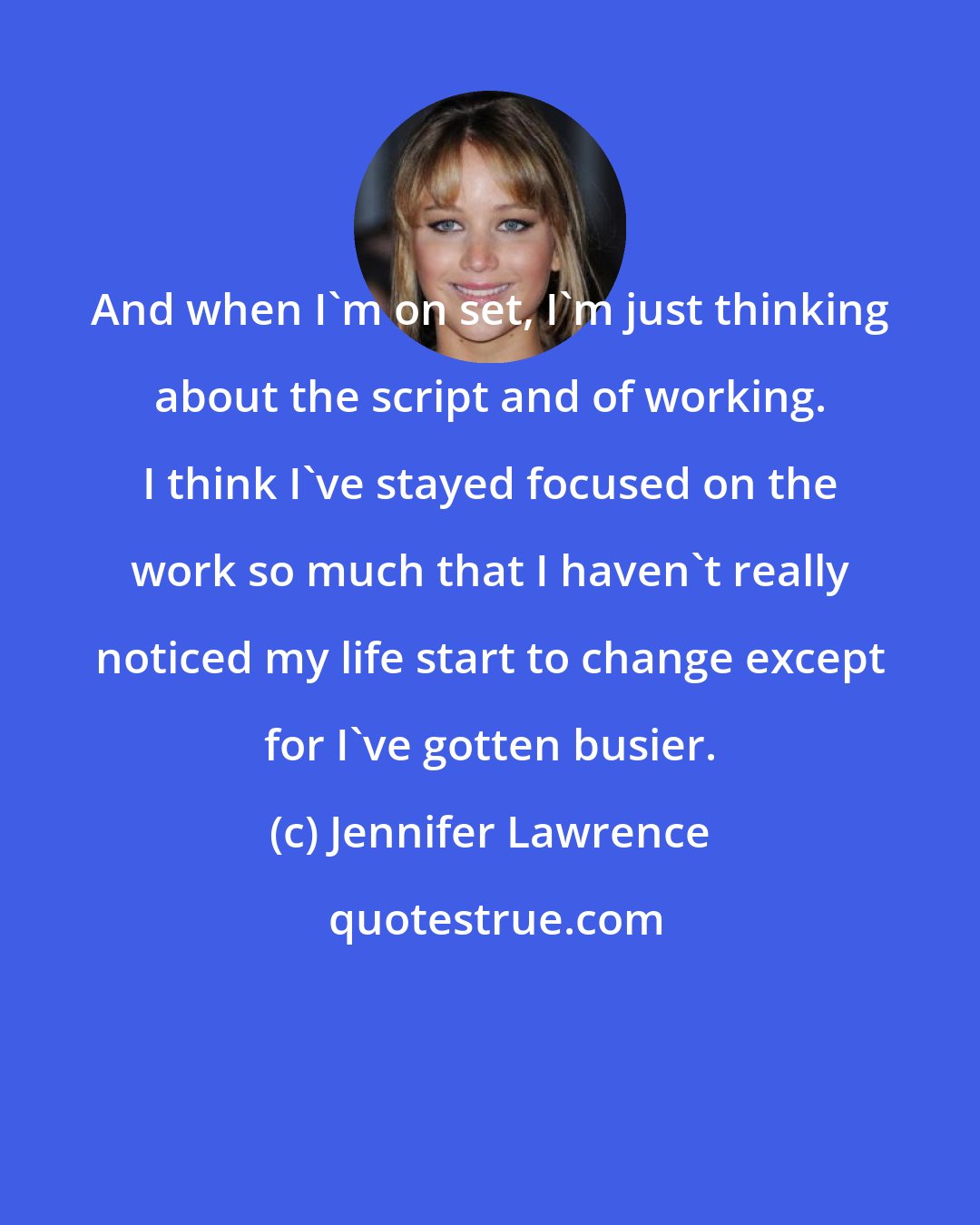 Jennifer Lawrence: And when I'm on set, I'm just thinking about the script and of working. I think I've stayed focused on the work so much that I haven't really noticed my life start to change except for I've gotten busier.