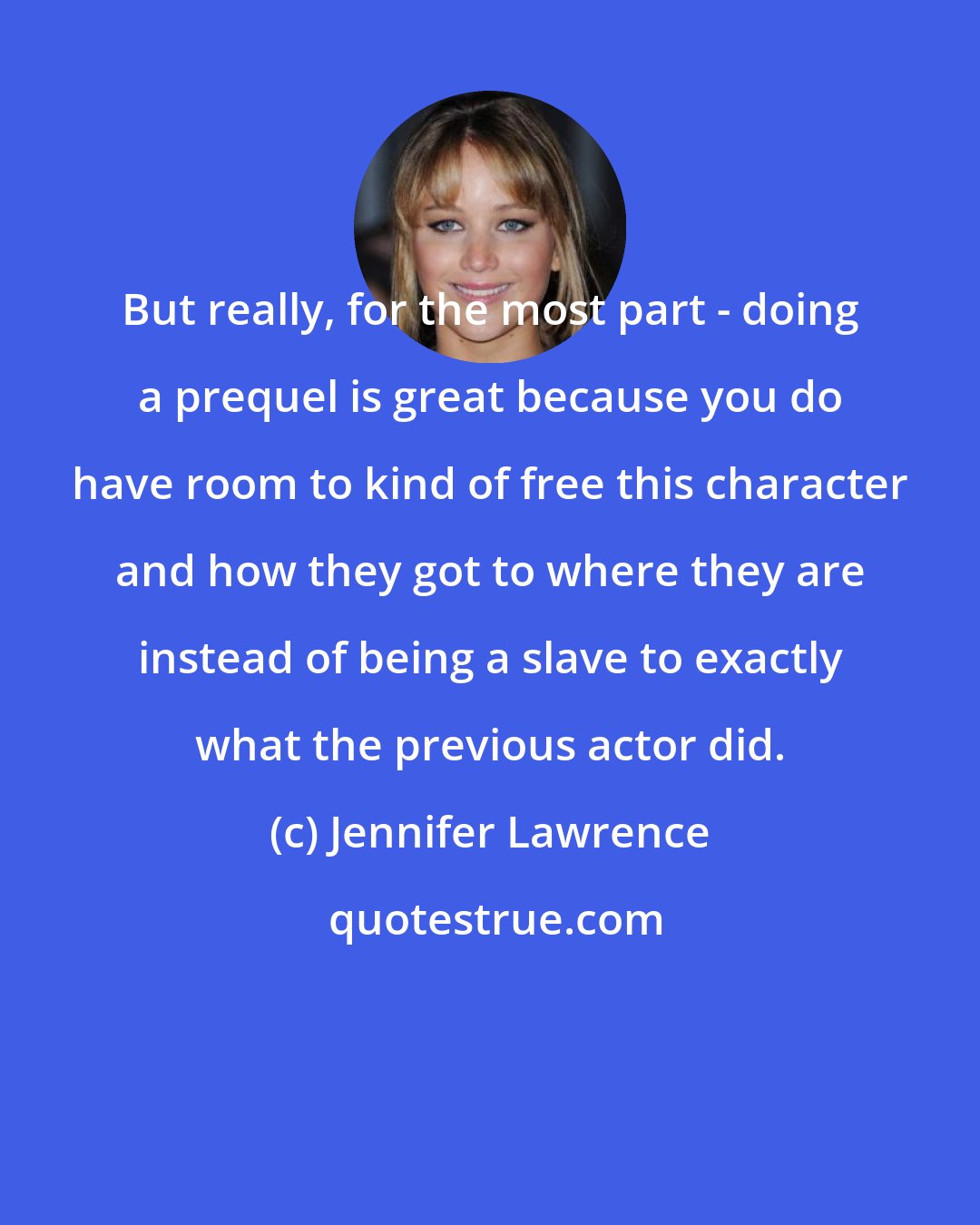 Jennifer Lawrence: But really, for the most part - doing a prequel is great because you do have room to kind of free this character and how they got to where they are instead of being a slave to exactly what the previous actor did.