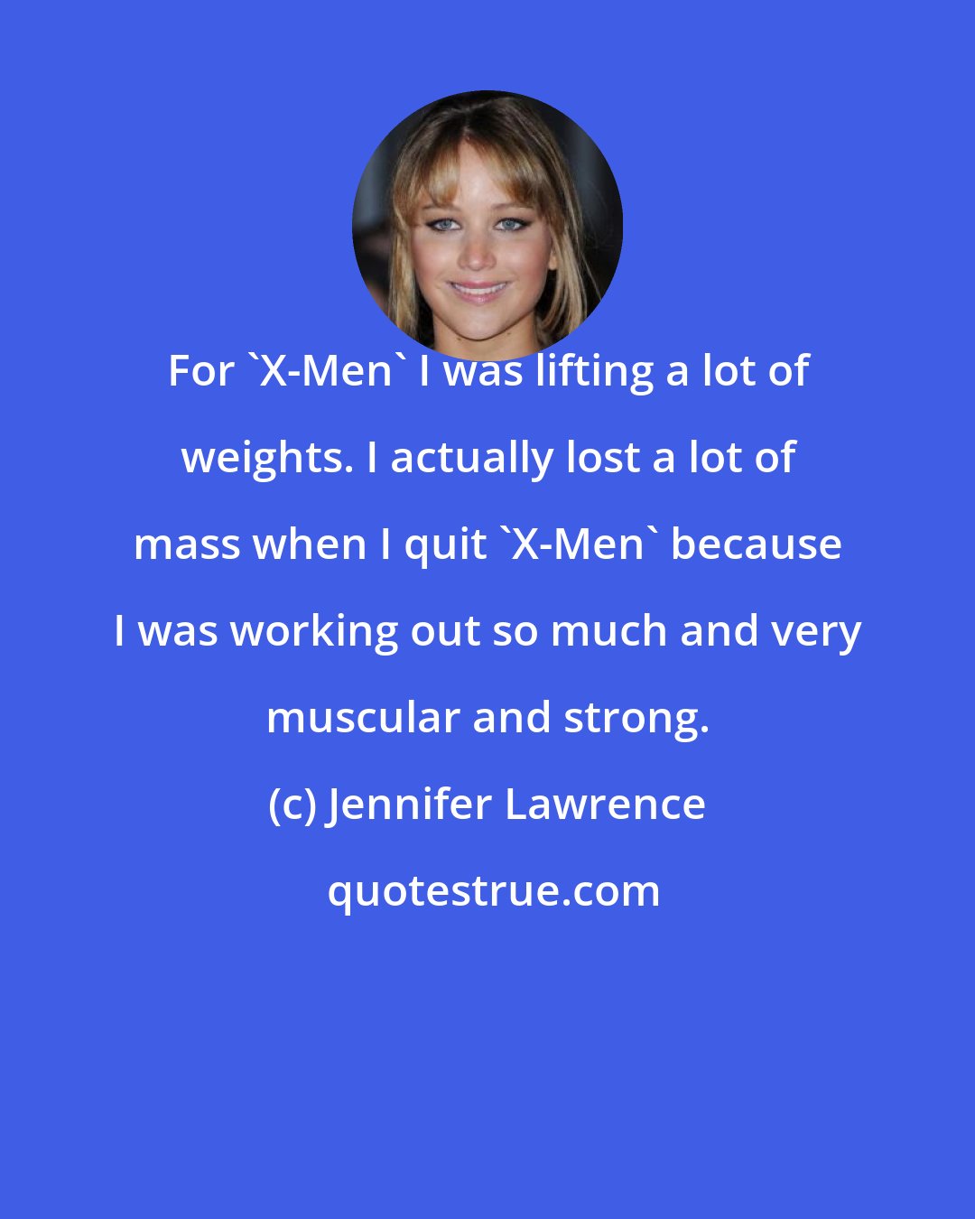 Jennifer Lawrence: For 'X-Men' I was lifting a lot of weights. I actually lost a lot of mass when I quit 'X-Men' because I was working out so much and very muscular and strong.