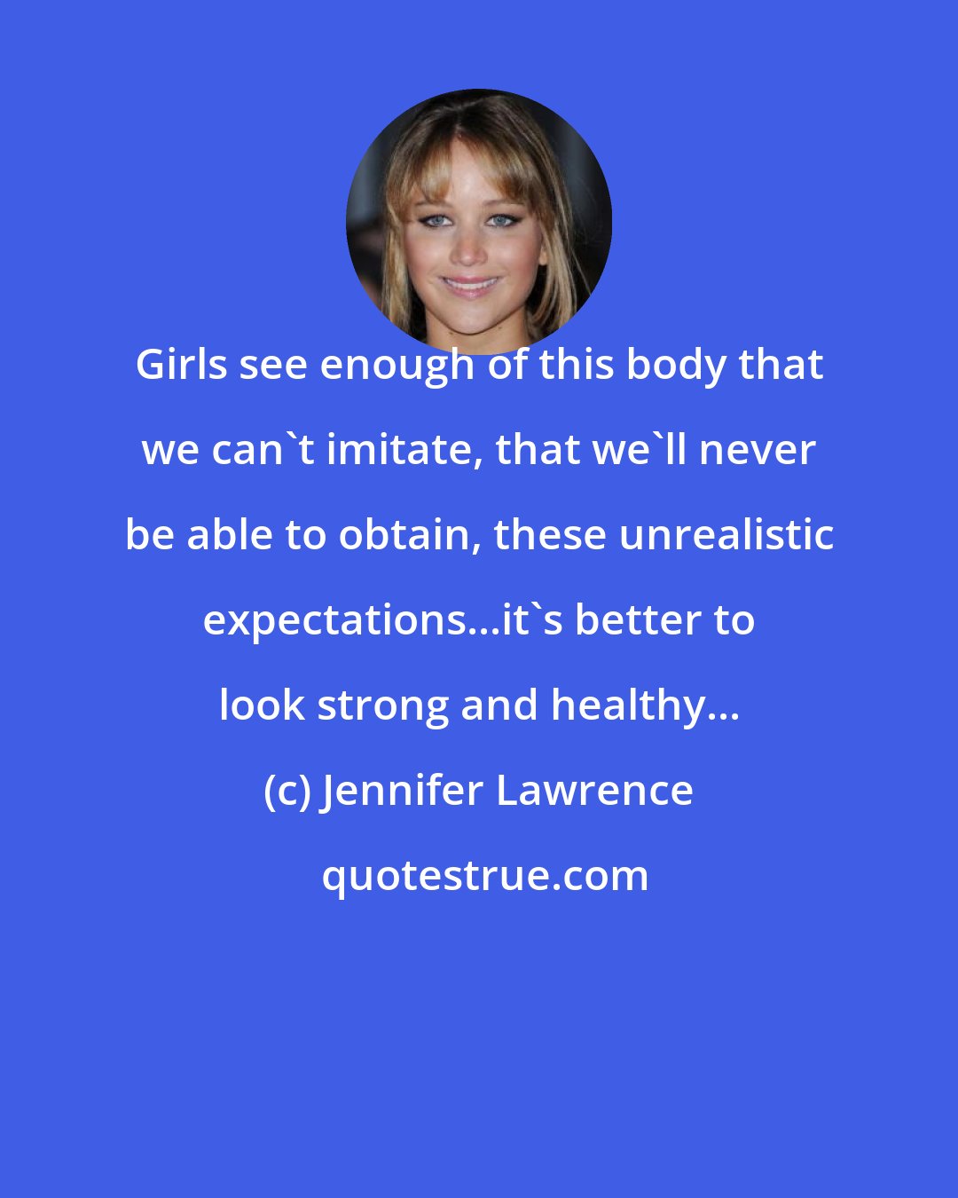 Jennifer Lawrence: Girls see enough of this body that we can't imitate, that we'll never be able to obtain, these unrealistic expectations...it's better to look strong and healthy...