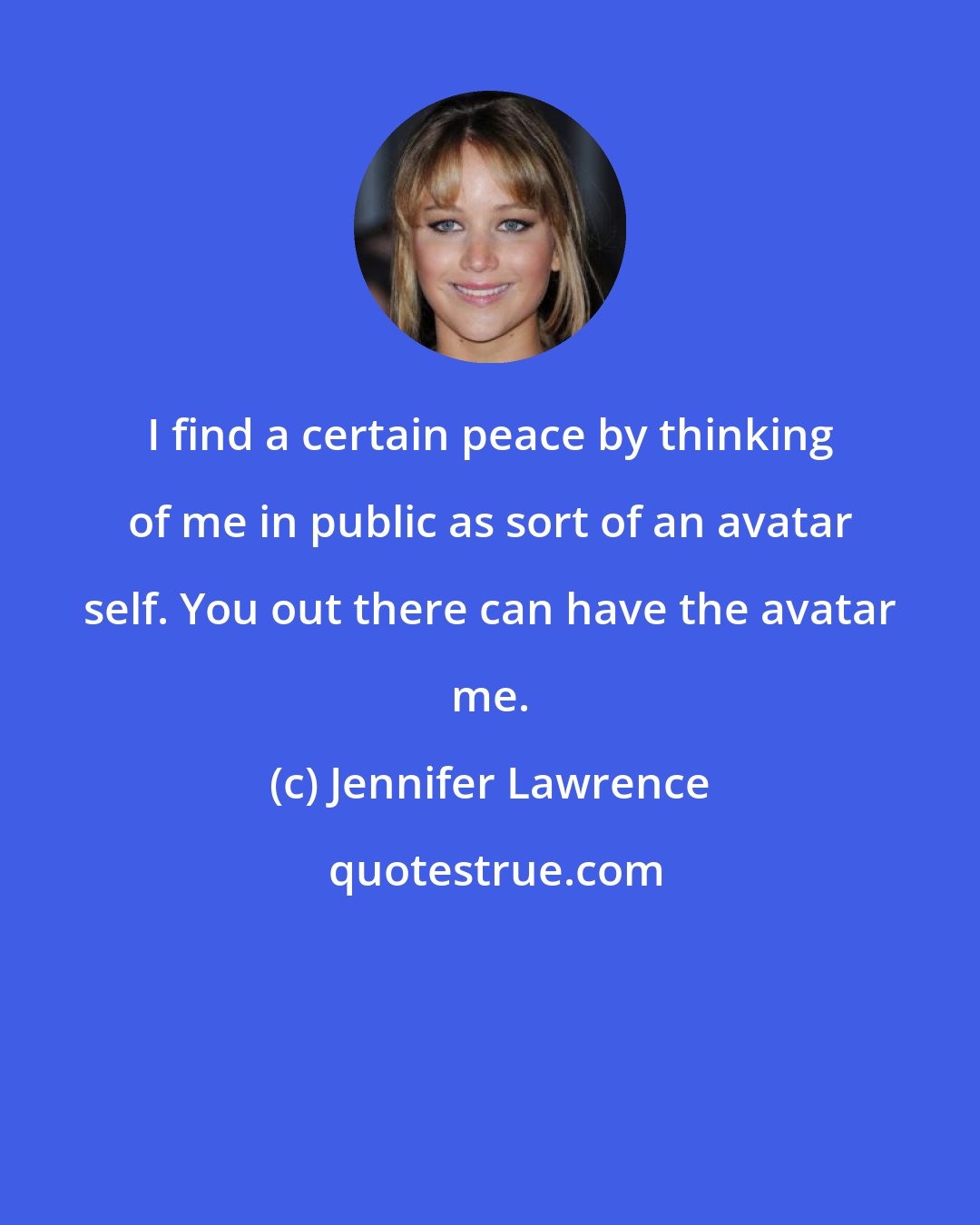 Jennifer Lawrence: I find a certain peace by thinking of me in public as sort of an avatar self. You out there can have the avatar me.