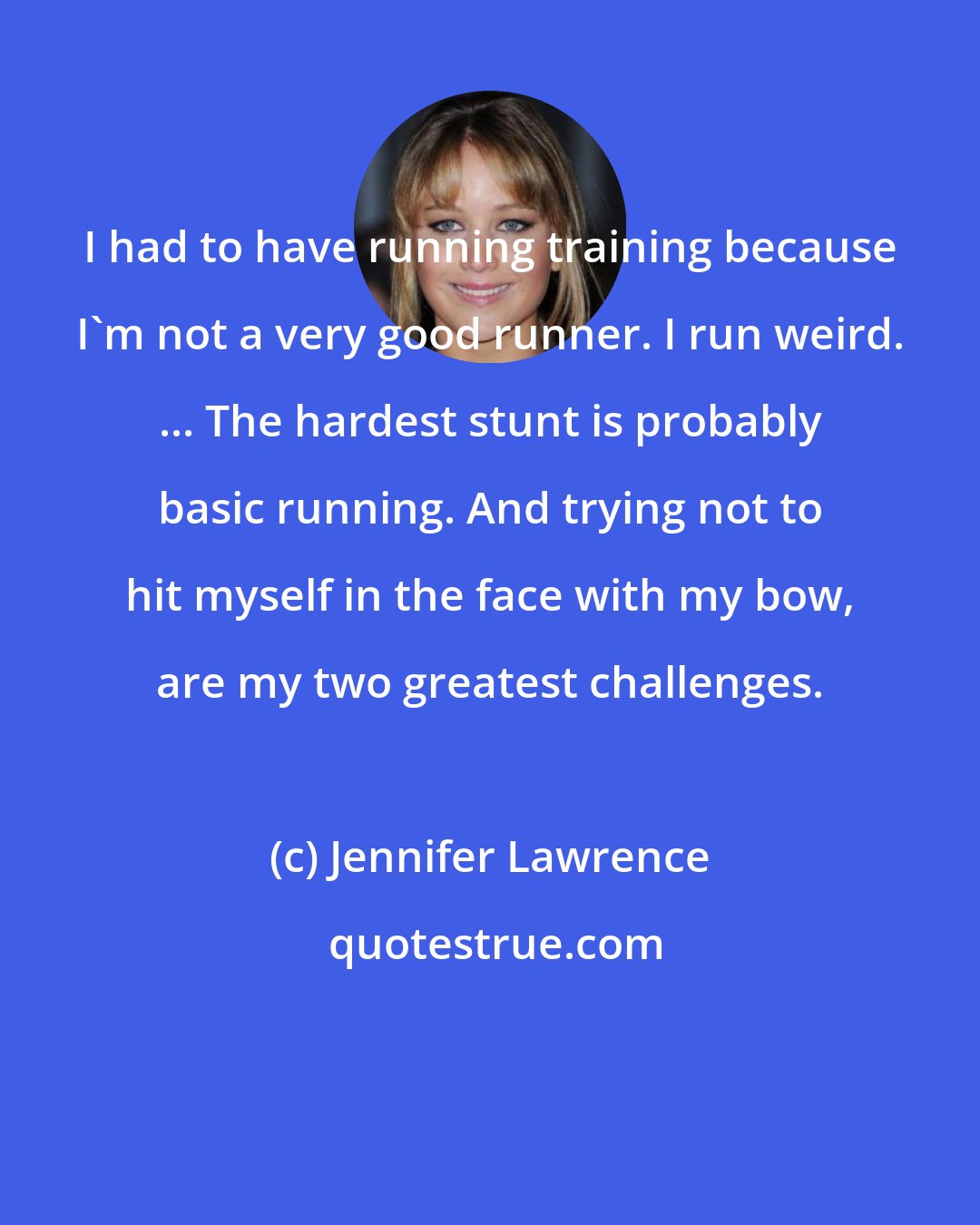 Jennifer Lawrence: I had to have running training because I'm not a very good runner. I run weird. ... The hardest stunt is probably basic running. And trying not to hit myself in the face with my bow, are my two greatest challenges.