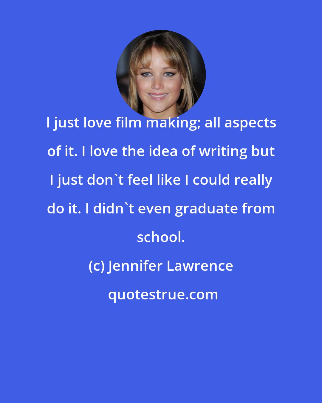 Jennifer Lawrence: I just love film making; all aspects of it. I love the idea of writing but I just don't feel like I could really do it. I didn't even graduate from school.