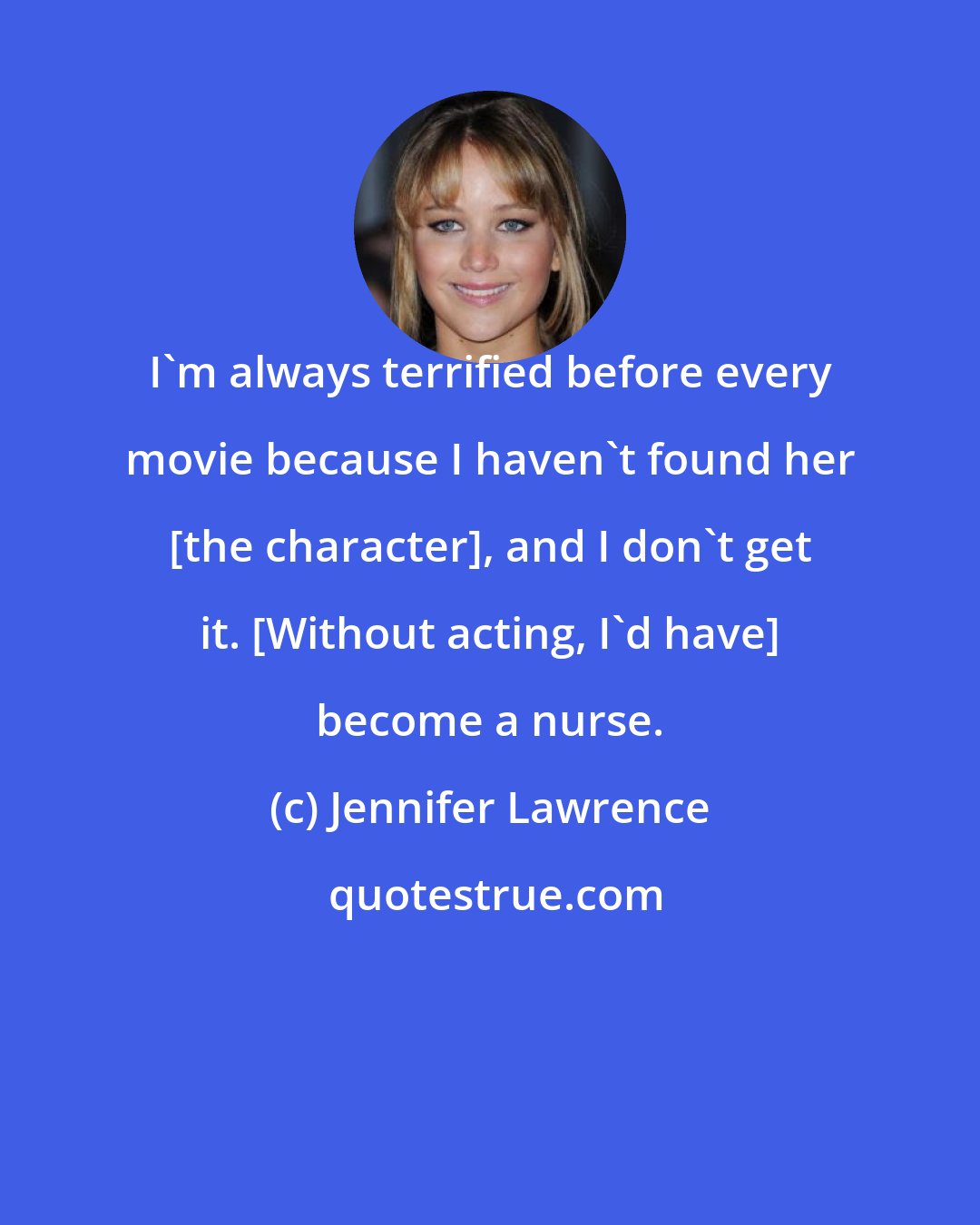 Jennifer Lawrence: I'm always terrified before every movie because I haven't found her [the character], and I don't get it. [Without acting, I'd have] become a nurse.