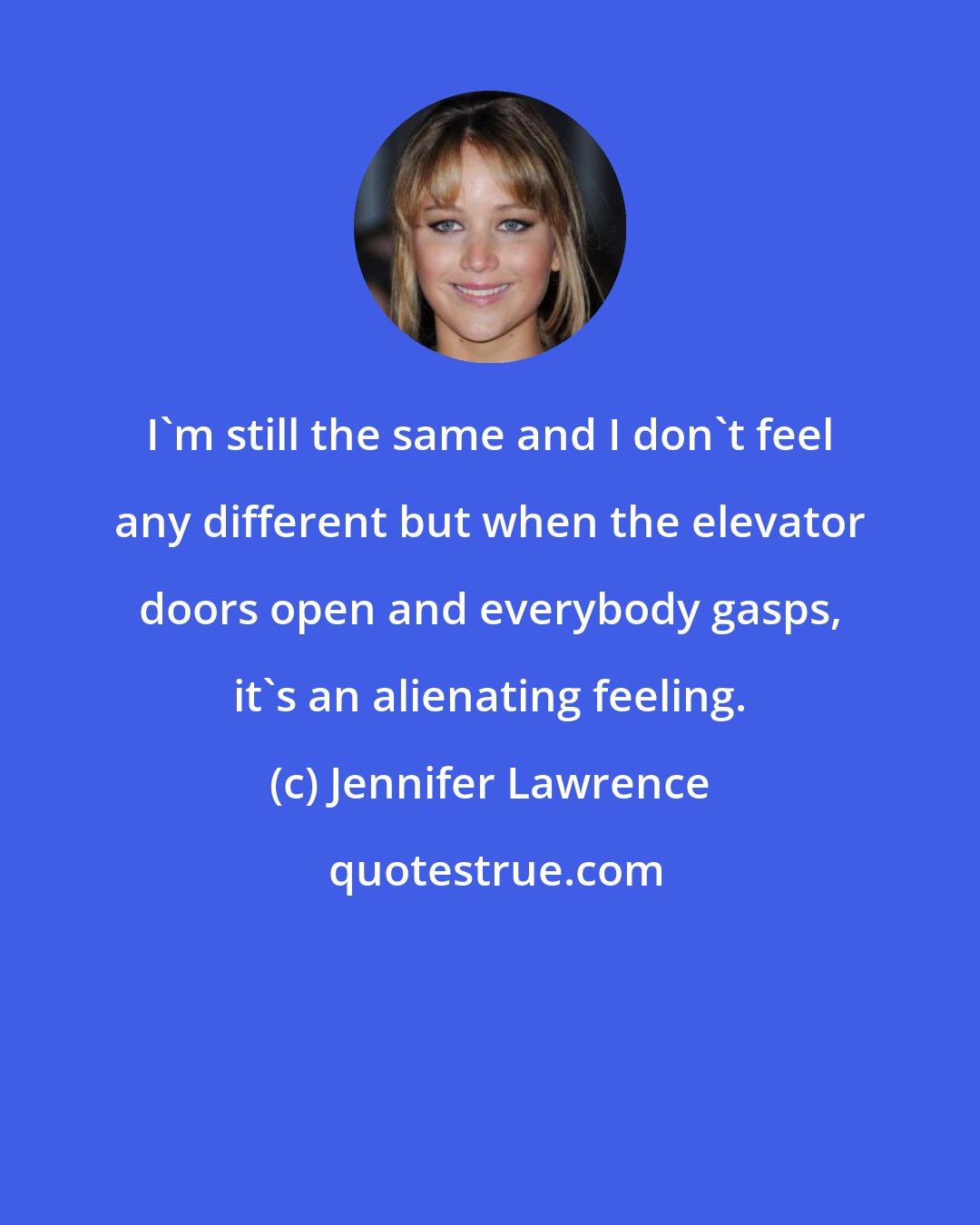 Jennifer Lawrence: I'm still the same and I don't feel any different but when the elevator doors open and everybody gasps, it's an alienating feeling.