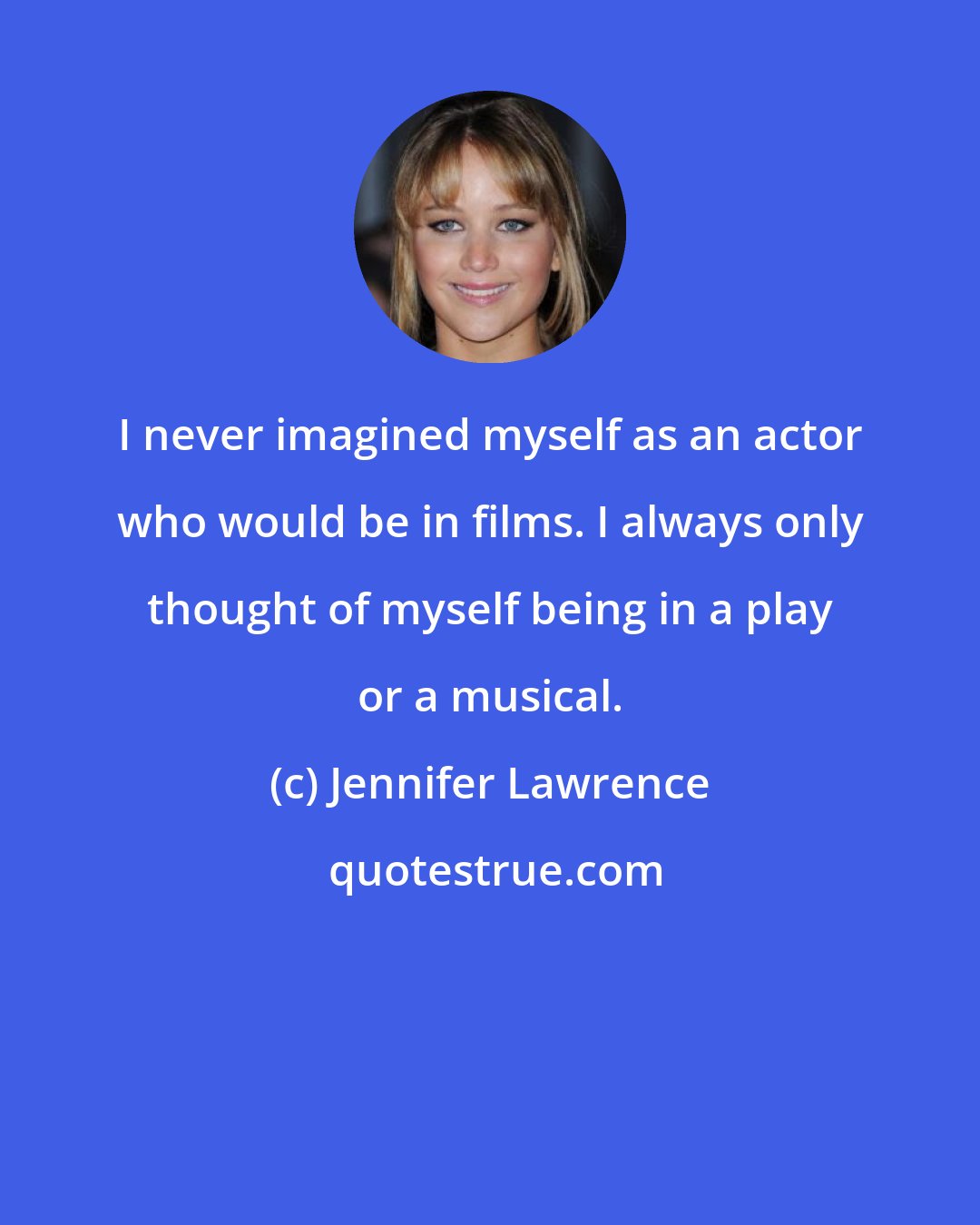 Jennifer Lawrence: I never imagined myself as an actor who would be in films. I always only thought of myself being in a play or a musical.